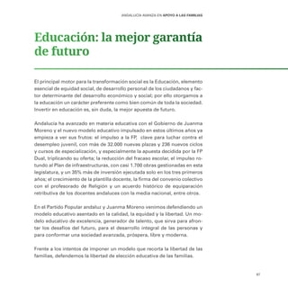 97
ANDALUCÍA AVANZA EN APOYO A LAS FAMILIAS
Educación: la mejor garantía
de futuro
El principal motor para la transformación social es la Educación, elemento
esencial de equidad social, de desarrollo personal de los ciudadanos y fac-
tor determinante del desarrollo económico y social; por ello otorgamos a
la educación un carácter preferente como bien común de toda la sociedad.
Invertir en educación es, sin duda, la mejor apuesta de futuro.
Andalucía ha avanzado en materia educativa con el Gobierno de Juanma
Moreno y el nuevo modelo educativo impulsado en estos últimos años ya
empieza a ver sus frutos: el impulso a la FP, clave para luchar contra el
desempleo juvenil, con más de 32.000 nuevas plazas y 236 nuevos ciclos
y cursos de especialización, y especialmente la apuesta decidida por la FP
Dual, triplicando su oferta; la reducción del fracaso escolar, el impulso ro-
tundo al Plan de infraestructuras, con casi 1.700 obras gestionadas en esta
legislatura, y un 35% más de inversión ejecutada solo en los tres primeros
años; el crecimiento de la plantilla docente, la firma del convenio colectivo
con el profesorado de Religión y un acuerdo histórico de equiparación
retributiva de los docentes andaluces con la media nacional, entre otros.
En el Partido Popular andaluz y Juanma Moreno venimos defendiendo un
modelo educativo asentado en la calidad, la equidad y la libertad. Un mo-
delo educativo de excelencia, generador de talento, que sirva para afron-
tar los desafíos del futuro, para el desarrollo integral de las personas y
para conformar una sociedad avanzada, próspera, libre y moderna.
Frente a los intentos de imponer un modelo que recorta la libertad de las
familias, defendemos la libertad de elección educativa de las familias.
 