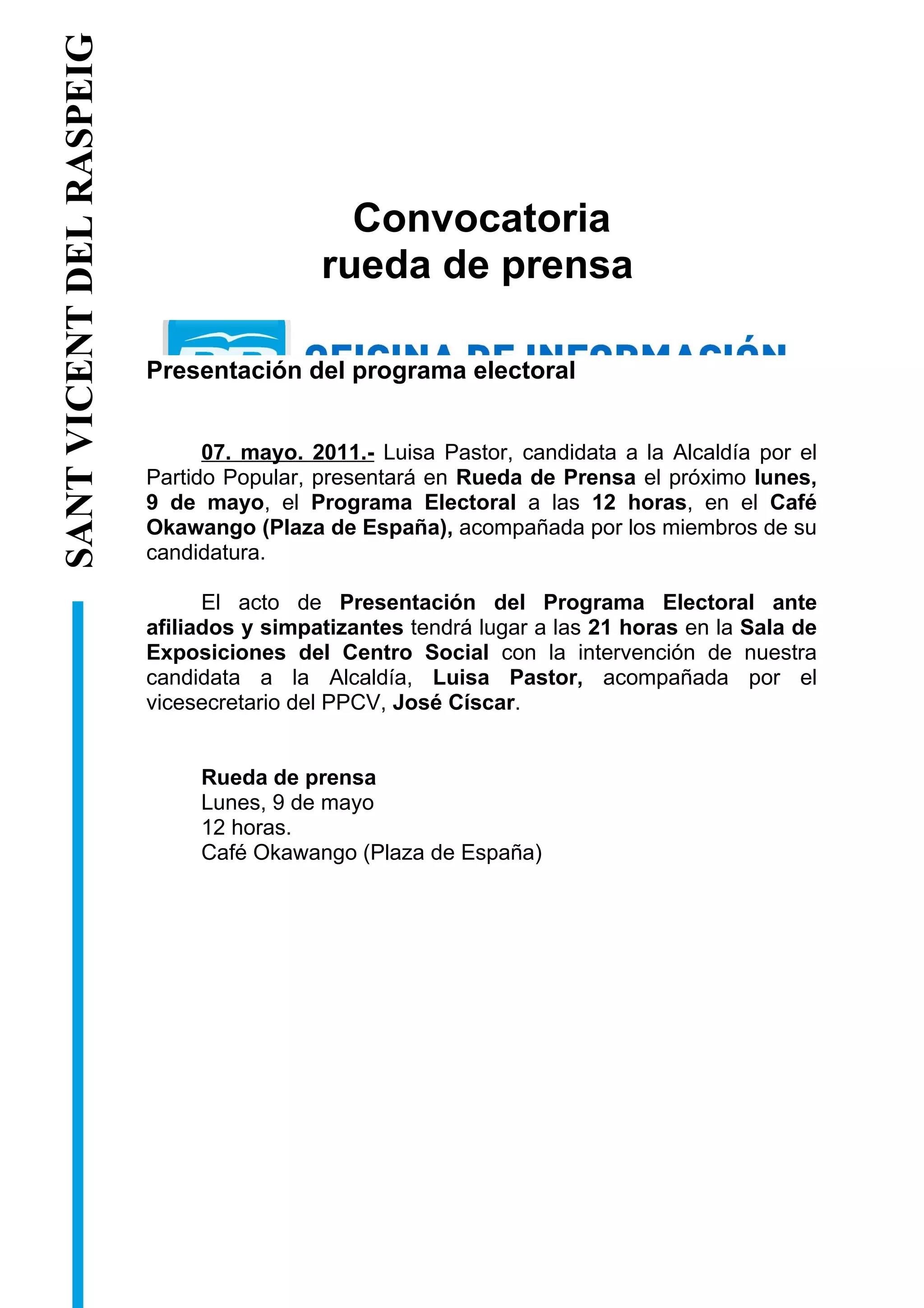SANT VICENT DEL RASPEIG DEL RASPEIG


                                                         Convocatoria
                                                       rueda de prensa
            SANT VICENT




                                      Presentación del programa electoral


                                            07. mayo. 2011.- Luisa Pastor, candidata a la Alcaldía por el
                                      Partido Popular, presentará en Rueda de Prensa el próximo lunes,
                                      9 de mayo, el Programa Electoral a las 12 horas, en el Café
                                      Okawango (Plaza de España), acompañada por los miembros de su
                                      candidatura.

                                            El acto de Presentación del Programa Electoral ante
                                      afiliados y simpatizantes tendrá lugar a las 21 horas en la Sala de
                                      Exposiciones del Centro Social con la intervención de nuestra
                                      candidata a la Alcaldía, Luisa Pastor, acompañada por el
                                      vicesecretario del PPCV, José Císcar.


                                           Rueda de prensa
                                           Lunes, 9 de mayo
                                           12 horas.
                                           Café Okawango (Plaza de España)
 