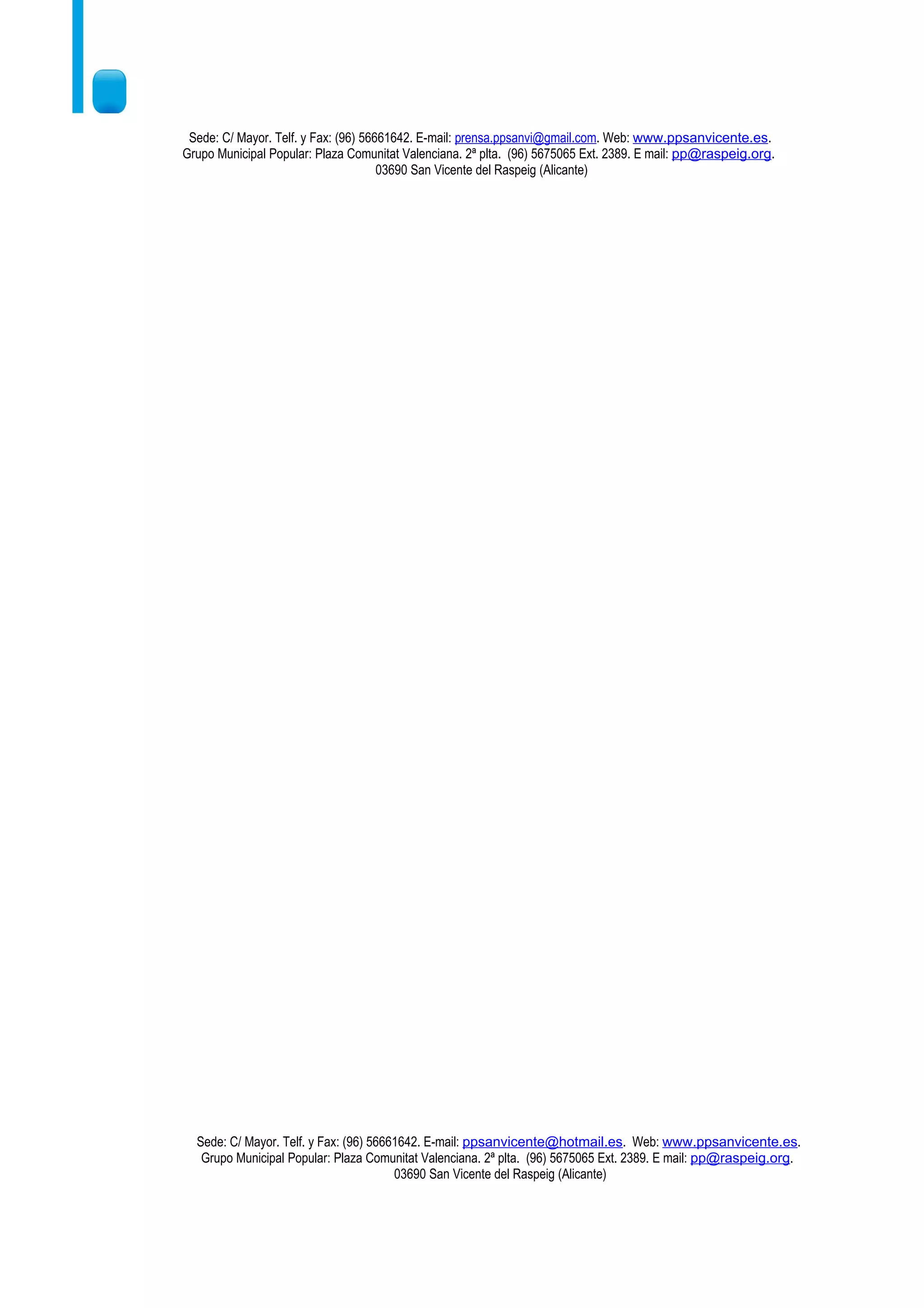 Sede: C/ Mayor. Telf. y Fax: (96) 56661642. E-mail: prensa.ppsanvi@gmail.com. Web: www.ppsanvicente.es.
Grupo Municipal Popular: Plaza Comunitat Valenciana. 2ª plta. (96) 5675065 Ext. 2389. E mail: pp@raspeig.org.
                                      03690 San Vicente del Raspeig (Alicante)




  Sede: C/ Mayor. Telf. y Fax: (96) 56661642. E-mail: ppsanvicente@hotmail.es. Web: www.ppsanvicente.es.
   Grupo Municipal Popular: Plaza Comunitat Valenciana. 2ª plta. (96) 5675065 Ext. 2389. E mail: pp@raspeig.org.
                                        03690 San Vicente del Raspeig (Alicante)
 