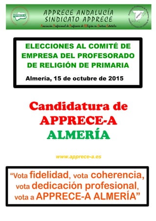 ELECCIONES AL COMITÉ DE
EMPRESA DEL PROFESORADO
DE RELIGIÓN DE PRIMARIA
Almería, 15 de octubre de 2015
Candidatura de
APPRECE-A
ALMERÍA
www.apprece-a.es
“Vota fidelidad, vota coherencia,
vota dedicación profesional,
vota a APPRECE-A ALMERÍA”
 