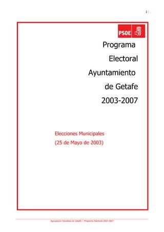 1




                                                   Programa
                                                         Electoral
                                     Ayuntamiento
                                                     de Getafe
                                                  2003-2007



    Elecciones Municipales
    (25 de Mayo de 2003)




Agrupación Socialista de Getafe – Programa Electoral 2003-2007
 