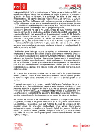 ELECCIONES 2023
PROGRAMA AUTONÓMICO
/10/
La Agenda Digital 2026, actualizada por el Gobierno a mediados de 2022, es
imprescindible para lograr una transformación digital sostenible, humanista e
igualitaria en todo el territorio. Se construye en base a tres ejes: las
infraestructuras, los agentes sociales y económicos y las personas. El 30% de
los fondos del Plan de Recuperación se han destinado a la digitalización. Son
20.000 millones de euros, que se están ejecutando a un ritmo mensual de unos
3.000 millones, incluyendo asignaciones directas a las Comunidades Autónomas
y proyectos que se vertebran por toda la geografía española.
La iniciativa principal ha sido el Kit Digital, dotada de 3.000 millones de euros.
Su éxito es fruto de la colaboración público-privada, la agilidad burocrática y la
escucha al eslabón más vulnerable de la cadena empresarial. El Kit Digital ha
beneficiado en menos de un año a 110.000 Pymes de cada territorio de nuestro
país con bonos digitales por valor de 700 millones de euros, convirtiéndose en el
programa de ayudas públicas más solicitado de la historia. Es prioridad de los
gobiernos autonómicos mantener o mejorar estos datos en los próximos años y
conseguir una estructura empresarial sólida que sustente la digitalización de la
sociedad en cada territorio.
También la Ley de Startups supone un impulso sin precedentes al ecosistema
empresarial e innovador de España. Gracias al sistema de ventanilla única, se
podrá fundar una startup desde cualquier punto del territorio con acceso a la web.
Además, los incentivos fiscales y los nuevos visados, como el específico de
nómadas digitales, atraerán el talento y lo diversificarán por todo el territorio. La
Ley de Startups es la norma que cambia la cultura empresarial de nuestro país,
para que los emprendedores y emprendedoras sientan que no hay barreras
burocráticas ni geográficas a la hora de fundar una empresa innovadora, ni de
recibir inversión.
Un objetivo tan ambicioso requiere una modernización de la administración
pública que esté a la altura. Este Gobierno ha entendido que acompañar y liderar
la transición digital desde el ámbito público es colocar la primera piedra en el
camino.
El proyecto de referencia al respecto ha sido “Mi Carpeta Ciudadana”, lanzada a
finales de 2022. Esta aplicación es la primera del proyecto “App Factory”, que
pretende alcanzar el objetivo de que el 50% de los servicios públicos estén
accesibles por móvil para 2025. Su accesibilidad permite a la ciudadanía de toda
España acceder desde el móvil a gran parte de su documentación e información
sensible como el padrón, las titulaciones o los puntos del carné de conducir.
Por último, en cuanto a la vertebración territorial y la ruptura de brechas
geográficas, destaca el programa transversal RETECH (Redes Territoriales de
Especialización Tecnológica), con 530 millones de euros de presupuesto para
impulsar redes de proyectos colaborativos entre varias Comunidades
Autónomas en áreas como el emprendimiento digital, los gemelos digitales, el
impacto social de la tecnología o la inteligencia artificial, que se pondrán en
marcha en los próximos meses para impulsar definitivamente la doble transición
digital y ecológica.
 