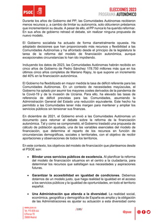 ELECCIONES 2023
PROGRAMA AUTONÓMICO
/100/
Durante los años de Gobierno del PP, las Comunidades Autónomas recibieron
menos recursos y, a cambio de limitar su autonomía, solo obtuvieron préstamos
que incrementaron su deuda. A pesar de ello, el PP nunca lo ha querido reformar.
En sus años de gobierno retrasó el debate, sin realizar ninguna propuesta de
nuevo modelo.
El Gobierno socialista ha actuado de forma diametralmente opuesta. Ha
adoptado decisiones que han proporcionado más recursos y flexibilidad a las
Comunidades Autónomas y ha afrontado desde el principio de la legislatura la
tarea de la reforma del modelo de financiación autonómica, aunque
excepcionales circunstancias lo han ido impidiendo.
Incluyendo los datos de 2023, las Comunidades Autónomas habrán recibido en
cinco años de Gobierno de Pedro Sánchez 178.750 millones más que en los
últimos cinco años completos de Mariano Rajoy, lo que supone un incremento
del 40% en la financiación autonómica.
El Gobierno ha flexibilizado en mayor medida la tasa de déficit referente para las
Comunidades Autónomas. En un contexto de necesidades mayúsculas, el
Gobierno ha optado por asumir los mayores costes derivados de la pandemia de
la Covid-19 y de la invasión de Ucrania. Para ello, ha elevado las tasas de
referencia de déficit previstas para las Comunidades, asumiendo la
Administración General del Estado una reducción equivalente. Este hecho ha
permitido a las Comunidades tener más margen para mantener y ampliar los
servicios públicos sin tensionar sus finanzas.
En diciembre de 2021, el Gobierno envió a las Comunidades Autónomas un
documento para retomar el debate sobre la reforma de la financiación
autonómica. Tal y como se comprometió, el Gobierno trasladó una propuesta de
cálculo de población ajustada, una de las variables esenciales del modelo de
financiación, que determina el reparto de los recursos en función de
circunstancias demográficas, sociales o territoriales, con el objetivo de recibir
aportaciones y observaciones de todos los territorios.
En este contexto, los objetivos del modelo de financiación que planteamos desde
el PSOE son:
• Blindar unos servicios públicos de excelencia. Al planificar la reforma
del modelo de financiación situamos en el centro a la ciudadanía, para
determinar los recursos que satisfagan sus necesidades y aspiraciones
futuras.
• Garantizar la accesibilidad en igualdad de condiciones. Debemos
dotarnos de un modelo justo, que haga realidad la igualdad en el acceso
a los servicios públicos y la igualdad de oportunidades, en todo el territorio
español.
• Una Administración que atienda a la diversidad. La realidad social,
económica, geográfica y demográfica de España es amplia y la obligación
de las Administraciones es ajustar su actuación a esta diversidad como
 