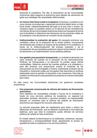 ELECCIONES 2023
PROGRAMA AUTONÓMICO
/101/
demanda la ciudadanía. Por ello, la financiación de las Comunidades
Autónomas debe asegurar la autonomía para adoptar las decisiones de
gasto que satisfagan las necesidades diferenciadas.
• Un mismo trato fiscal a toda la ciudadanía. Empresas y ciudadanía con
unas mismas circunstancias y capacidad económica deben tener un trato
fiscal similar, independientemente del lugar en el que vivan o actúen. Es
necesario lograr un equilibrio óptimo en el ejercicio de las competencias
normativas de las Comunidades Autónomas sobre los impuestos de forma
que la fiscalidad no distorsione las decisiones de los proyectos vitales de
la ciudadanía o las decisiones de inversión de las empresas.
• Institucionalizar la evaluación del gasto. Es necesario promover una
verdadera cultura de la evaluación de la acción pública, incorporando
herramientas para analizar el impacto de las políticas en la ciudadanía. A
través de la institucionalización del proceso evaluador y de la
incorporación de sus resultados podremos mejorar la formulación, la toma
de decisiones y la implementación de las políticas públicas.
• Una gestión presupuestaria transparente. La ciudadanía demanda una
clara rendición de cuentas de la actuación de las Administraciones
Públicas; los Presupuestos y su ejecución no pueden seguir siendo
inentendibles. Debemos acercar las cuentas públicas a la ciudadanía y
para ello tenemos que proporcionar acceso al contenido de los
presupuestos de forma amigable e intuitiva, explicitando el destino de los
impuestos y mostrando cuáles son los gastos más relevantes en políticas
destacadas como la sanidad, la educación o las inversiones. Esto sólo es
posible si la información presupuestaria se presenta de manera entendible
para todos.
En este marco, las Comunidades Autónomas con gobiernos socialistas
proponemos:
• Una propuesta consensuada de reforma del sistema de financiación
autonómica.
Para satisfacer las necesidades actuales y futuras de la ciudadanía a
través de unos servicios públicos de excelencia, en especial los
esenciales (sanidad, educación y servicios sociales), es imprescindible
alcanzar un consenso para la reforma del sistema de financiación
autonómica que asegure los recursos adecuados.
La solución propuesta debe ser satisfactoria para todos y reducir las
diferencias de financiación, que se deberán únicamente a circunstancias
objetivas, para que toda la ciudadanía pueda disfrutar de servicios
públicos de calidad en todo el territorio.
El modelo deberá fundamentarse en la solidaridad, suficiencia, equidad,
transparencia y corresponsabilidad fiscal, garantizando el acceso en
igualdad de toda la ciudadanía a los servicios públicos.
 