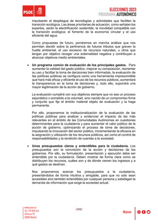ELECCIONES 2023
PROGRAMA AUTONÓMICO
/103/
impulsarán el despliegue de tecnologías y actividades que faciliten la
transición ecológica. Las áreas prioritarias de actuación, como señalan los
expertos, serán la electrificación sostenible, la movilidad compatible con
la transición ecológica; el fomento de la economía circular y el uso
eficiente del agua.
Como propuestas de futuro, pondremos en marcha análisis que nos
permitan decidir sobre la pertinencia de futuros tributos que graven la
huella ambiental, el uso excesivo de recursos naturales, u otros que
tengan por objetivo recoger una externalidad negativa y contribuyan a
alcanzar objetivos medio ambientales.
• Un programa común de evaluación de los principales gastos. Para
aumentar la calidad del gasto público, mejorar su composición, reorientar
su uso y facilitar la toma de decisiones bien informadas, la evaluación de
las políticas públicas se configura como una herramienta imprescindible
que hará más eficaz y eficiente el uso de los recursos públicos, aumentará
la transparencia en la toma de decisiones y, todo ello, supondrá una
mayor legitimación de la acción de gobierno.
La evaluación cumplirá con sus objetivos siempre que no sea un proceso
esporádico o sometido a la voluntad, sino nacido de un compromiso firme
y conjunto que fije el ámbito material objeto de evaluación y la haga
permanente.
Por ello, proponemos la institucionalización de la evaluación de las
políticas públicas para analizar y evidenciar el impacto de las más
relevantes en el ámbito de las Comunidades Autónomas en cuestiones
determinantes para la ciudadanía y para aumentar el valor público de la
acción de gobierno, optimizando el proceso de toma de decisiones,
impulsando la innovación del sector público, incrementando la eficacia en
la asignación y utilización de los recursos públicos, así como el control de
responsabilidades y la rendición de cuentas a la sociedad.
• Unos presupuestos claros y entendibles para la ciudadanía. Los
presupuestos son la concreción de la acción y decisiones de los
gobiernos. Por ello, su formulación, presentación y ejecución debe ser
entendible por la ciudadanía. Deben mostrar de forma clara como se
distribuyen los recursos, cuáles son y de dónde vienen los ingresos y a
qué gastos se destinan.
Nos proponemos acercar los presupuestos a la ciudadanía,
presentándolos de forma intuitiva y amigable, para que no solo sean
accesibles sino también entendibles por cualquier persona y satisfagan la
demanda de información que exige la sociedad actual.
 