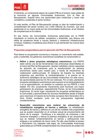 ELECCIONES 2023
PROGRAMA AUTONÓMICO
/11/
Finalmente, un componente básico de nuestro PIB es el turismo, base sólida de
la economía en algunas Comunidades Autónomas. Con el Plan de
Recuperación, España tiene una oportunidad para modernizar y hacer más
competitivo y sostenible el sector turístico.
En este sentido, el Plan de Recuperación recoge un plan de modernización y
competitividad del sector turístico con 3.400 millones de inversión, que será
gestionado en su mayor parte por las Comunidades Autónomas, al ser titulares
de competencias en la materia.
En ese marco, las Comunidades Autónomas gobernadas por el PSOE
impulsarán un turismo de calidad, competitivo y sostenible, que ofrezca una
oferta de excelencia frente a nuevos destinos y modernice infraestructuras
turísticas, hoteleras y hosteleras para ofrecer lo que demandan los nuevos tipos
de turismo.
Propuestas programáticas para la ejecución del Plan de Recuperación
Para liderar la recuperación económica e impulsar un crecimiento más estable,
justo y sostenible, los gobiernos autonómicos socialistas se comprometen a:
• Definir y atraer proyectos estratégicos autonómicos. Los PERTE
están siendo una de las herramientas más ambiciosas desarrolladas en
el marco del Plan de Recuperación. Aportan visibilidad y tienen capacidad
de atracción de inversiones para la transformación de sectores
económicos claves para nuestro país, a través de mecanismos de
colaboración público-privada. El Gobierno de España ha diseñado
programas que permitirán la reindustrialización y el avance en la
autonomía estratégica de las Comunidades Autónomas. En este marco,
las oportunidades para las CC AA son extensas. Por un lado, planteando
proyectos estratégicos autonómicos para avanzar en la reindustrialización
y en la especialización, en ámbitos no cubiertos por los PERTE a nivel
estatal. Por otro, proyectando mecanismos para favorecer una mayor
participación de empresas, especialmente Pymes, de las Comunidades
Autónomas. En tercer lugar, impulsando los proyectos emblemáticos en
la Comunidad y aprovechando los recursos transferidos desde el Estado
para maximizar el impacto de los fondos europeos Next Generation EU y
otros fondos europeos, junto con los presupuestos regionales
complementarios.
• Desarrollar mecanismos para acelerar las actuaciones de
rehabilitación energética en barrios y edificios. La rehabilitación
energética de barrios y edificios es una de las medidas más progresistas
que se pueden desarrollar en el contexto actual de encarecimiento del
precio de la energía. Contribuye a la reducción de emisiones y del
consumo energético y reduce la pobreza energética al ser actuaciones
que se realizan fundamentalmente en barrios y edificaciones más
antiguas y con población de menor renta. Por ello, para facilitar el acceso
a financiación con intereses más bajos, las Comunidades Autónomas
gobernadas por el PSOE complementarán los mecanismos de avales ICO
 
