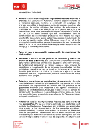 ELECCIONES 2023
PROGRAMA AUTONÓMICO
/12/
ya previstos a nivel estatal.
• Acelerar la transición energética e impulsar las medidas de ahorro y
eficiencia. Las Comunidades Autónomas tienen un papel fundamental en
la transición ecológica, mediante la aceleración del despliegue de
energías renovables, el despliegue de puntos de recarga e incentivos a la
adquisición de coches eléctricos, las medidas de autoconsumo y
promoción de comunidades energéticas, o la gestión del agua y la
biodiversidad, entre otras. El Gobierno de España ha distribuido fondos a
las CC AA en estos ámbitos que son fundamentales para la
transformación de nuestro modelo productivo a fin de hacerlo más limpio
y sostenible. Es prioritario que se agilicen los procesos de autorización de
energías renovables (solar, eólica, hidrógeno verde…) con el fin de
impulsar la industrialización y autonomía estratégica del país y acelerar la
electrificación de los usos finales de la energía en el transporte (red de
recarga) y la vivienda (climatización).
• Poner en valor la conservación y recuperación de ecosistemas y la
biodiversidad.
• Aumentar la eficacia de las políticas de formación y activas de
empleo en todo el territorio. Las Comunidades Autónomas tienen las
competencias principales en materia de educación, formación y empleo.
Es fundamental aprovechar los fondos europeos para impulsar la
capacitación y recualificación de las personas desempleadas y de los
trabajadores, con el fin de mejorar la calidad del empleo y los salarios.
También para eliminar los cuellos de botella en la ejecución de las
inversiones del Plan, proporcionando personal cualificado en la nueva
economía verde y digital.
• Establecer mecanismos de participación y transparencia. Sobre la
base de la lealtad institucional y la cooperación, hay que aprovechar los
mecanismos de cogobernanza, de acuerdo con los principios de la
gobernanza multinivel, para incorporar a los agentes económicos y
sociales, las entidades locales, los grupos de acción local, los centros de
conocimiento y las entidades representativas del tercer sector, de forma
que sea posible hacer un seguimiento y evaluación del Plan para mejorar
su impacto en el territorio.
• Reforzar el papel de las Diputaciones Provinciales para abordar el
reto demográfico. Por su conocimiento del medio y su capilaridad en el
territorio, las Diputaciones Provinciales son entidades bien preparadas
para ayudar a los Ayuntamientos de los pequeños municipios,
mancomunidades y comarcas en el proceso de acceso a los fondos del
Plan de Recuperación. Necesitamos reforzar estas instituciones para
fortalecer el pilar de la cohesión territorial y el reto demográfico con una
visión estratégica sobre el territorio que dé respuesta a los objetivos del
 
