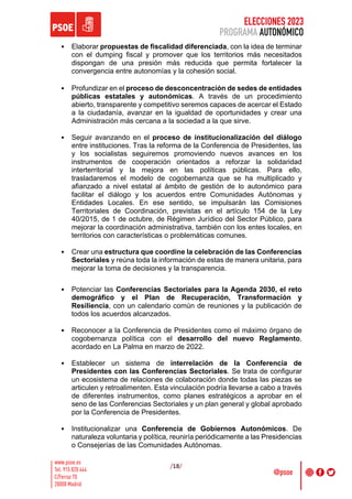 ELECCIONES 2023
PROGRAMA AUTONÓMICO
/18/
• Elaborar propuestas de fiscalidad diferenciada, con la idea de terminar
con el dumping fiscal y promover que los territorios más necesitados
dispongan de una presión más reducida que permita fortalecer la
convergencia entre autonomías y la cohesión social.
• Profundizar en el proceso de desconcentración de sedes de entidades
públicas estatales y autonómicas. A través de un procedimiento
abierto, transparente y competitivo seremos capaces de acercar el Estado
a la ciudadanía, avanzar en la igualdad de oportunidades y crear una
Administración más cercana a la sociedad a la que sirve.
• Seguir avanzando en el proceso de institucionalización del diálogo
entre instituciones. Tras la reforma de la Conferencia de Presidentes, las
y los socialistas seguiremos promoviendo nuevos avances en los
instrumentos de cooperación orientados a reforzar la solidaridad
interterritorial y la mejora en las políticas públicas. Para ello,
trasladaremos el modelo de cogobernanza que se ha multiplicado y
afianzado a nivel estatal al ámbito de gestión de lo autonómico para
facilitar el diálogo y los acuerdos entre Comunidades Autónomas y
Entidades Locales. En ese sentido, se impulsarán las Comisiones
Territoriales de Coordinación, previstas en el artículo 154 de la Ley
40/2015, de 1 de octubre, de Régimen Jurídico del Sector Público, para
mejorar la coordinación administrativa, también con los entes locales, en
territorios con características o problemáticas comunes.
• Crear una estructura que coordine la celebración de las Conferencias
Sectoriales y reúna toda la información de estas de manera unitaria, para
mejorar la toma de decisiones y la transparencia.
• Potenciar las Conferencias Sectoriales para la Agenda 2030, el reto
demográfico y el Plan de Recuperación, Transformación y
Resiliencia, con un calendario común de reuniones y la publicación de
todos los acuerdos alcanzados.
• Reconocer a la Conferencia de Presidentes como el máximo órgano de
cogobernanza política con el desarrollo del nuevo Reglamento,
acordado en La Palma en marzo de 2022.
• Establecer un sistema de interrelación de la Conferencia de
Presidentes con las Conferencias Sectoriales. Se trata de configurar
un ecosistema de relaciones de colaboración donde todas las piezas se
articulen y retroalimenten. Esta vinculación podría llevarse a cabo a través
de diferentes instrumentos, como planes estratégicos a aprobar en el
seno de las Conferencias Sectoriales y un plan general y global aprobado
por la Conferencia de Presidentes.
• Institucionalizar una Conferencia de Gobiernos Autonómicos. De
naturaleza voluntaria y política, reuniría periódicamente a las Presidencias
o Consejerías de las Comunidades Autónomas.
 