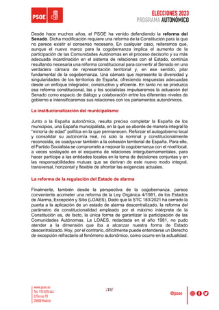ELECCIONES 2023
PROGRAMA AUTONÓMICO
/19/
Desde hace muchos años, el PSOE ha venido defendiendo la reforma del
Senado. Dicha modificación requiere una reforma de la Constitución para la que
no parece existir el consenso necesario. En cualquier caso, reiteramos que,
aunque el nuevo marco para la cogobernanza implica el aumento de la
participación de las Comunidades Autónomas en el proceso decisorio y su más
adecuada incardinación en el sistema de relaciones con el Estado, continúa
resultando necesaria una reforma constitucional para convertir al Senado en una
verdadera cámara de representación territorial y, en ese sentido, pilar
fundamental de la cogobernanza. Una cámara que represente la diversidad y
singularidades de los territorios de España, ofreciendo respuestas adecuadas
desde un enfoque integrador, constructivo y eficiente. En tanto no se produzca
esa reforma constitucional, las y los socialistas impulsaremos la actuación del
Senado como espacio de diálogo y colaboración entre los diferentes niveles de
gobierno e intensificaremos sus relaciones con los parlamentos autonómicos.
La institucionalización del municipalismo
Junto a la España autonómica, resulta preciso completar la España de los
municipios, una España municipalista, en la que se aborde de manera integral la
“minoría de edad” política en la que permanecen. Reforzar el autogobierno local
y consolidar su autonomía real, no solo la nominal y constitucionalmente
reconocida, es coadyuvar también a la cohesión territorial de España. Para ello,
el Partido Socialista se compromete a mejorar la cogobernanza con el nivel local,
a veces soslayado en el esquema de relaciones intergubernamentales, para
hacer partícipe a las entidades locales en la toma de decisiones conjuntas y en
las responsabilidades mutuas que se derivan de este nuevo modo integral,
transversal, horizontal y flexible de afrontar las exigencias actuales.
La reforma de la regulación del Estado de alarma
Finalmente, también desde la perspectiva de la cogobernanza, parece
conveniente acometer una reforma de la Ley Orgánica 4/1981, de los Estados
de Alarma, Excepción y Sitio (LOAES). Dado que la STC 183/2021 ha cerrado la
puerta a la aplicación de un estado de alarma descentralizado, la reforma del
parámetro de constitucionalidad empleado por el máximo intérprete de la
Constitución es, de facto, la única forma de garantizar la participación de las
Comunidades Autónomas. La LOAES, redactada en el año 1981, no pudo
atender a la dimensión que iba a alcanzar nuestra forma de Estado
descentralizado. Hoy, por el contrario, difícilmente puede entenderse un Derecho
de excepción refractario al fenómeno autonómico, como ocurre en la actualidad.
 