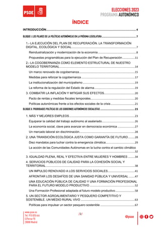 ELECCIONES 2023
PROGRAMA AUTONÓMICO
/2/
ÍNDICE
INTRODUCCIÓN.................................................................................................................4
BLOQUE I. LOS PILARES DE LA POLÍTICAS AUTONÓMICAS EN LA PRÓXIMA LEGISLATURA...........................................7
1.- LA EJECUCIÓN DEL PLAN DE RECUPERACIÓN. LA TRANSFORMACIÓN
DIGITAL, ECOLÓGICA Y SOCIAL......................................................................................7
Reindustrialización y modernización de la economía...................................................8
Propuestas programáticas para la ejecución del Plan de Recuperación.................11
2.- LA COGOBERNANZA COMO ELEMENTO ESTRUCTURAL DE NUESTRO
MODELO TERRITORIAL....................................................................................................14
Un marco renovado de cogobernanza..........................................................................15
Medidas para reforzar la cogobernanza .......................................................................17
La institucionalización del municipalismo .....................................................................19
La reforma de la regulación del Estado de alarma......................................................19
3. COMBATIR LA INFLACIÓN Y MITIGAR SUS EFECTOS.........................................20
Pacto de rentas y medidas fiscales temporales...........................................................20
Políticas autonómicas frente a los efectos sociales de la crisis................................21
BLOQUE II. PRIORIDADES POLÍTICAS DE LOS GOBIERNOS AUTONÓMICOS SOCIALISTAS ...........................................23
1. MÁS Y MEJORES EMPLEOS .......................................................................................23
Equiparar la calidad del trabajo autónomo al asalariado............................................26
La economía social, clave para avanzar en democracia económica .......................27
Un mercado laboral sin discriminación..........................................................................28
2. UNA TRANSICIÓN ECOLÓGICA JUSTA COMO GARANTÍA DE FUTURO.........28
Diez mandatos para luchar contra la emergencia climática.......................................29
La acción de las Comunidades Autónomas en la lucha contra el cambio climático
............................................................................................................................................32
3. IGUALDAD PLENA, REAL Y EFECTIVA ENTRE MUJERES Y HOMBRES .........34
4. SERVICIOS PÚBLICOS DE CALIDAD PARA LA COHESIÓN SOCIAL Y
TERRITORIAL ......................................................................................................................38
UN IMPULSO RENOVADO A LOS SERVICIOS SOCIALES....................................41
AFRONTAR LOS DESAFÍOS DE UNA SANIDAD PÚBLICA Y UNIVERSAL ........47
UNA EDUCACIÓN PÚBLICA DE CALIDAD Y UNA FORMACIÓN PROFESIONAL
PARA EL FUTURO MODELO PRODUCTIVO ............................................................52
Una Formación Profesional adaptada al futuro modelo productivo..........................58
5. UN SECTOR AGROALIMENTARIO Y PESQUERO COMPETITIVO Y
SOSTENIBLE. UN MEDIO RURAL VIVO ........................................................................63
Políticas para impulsar un sector pesquero sostenible ..............................................67
 