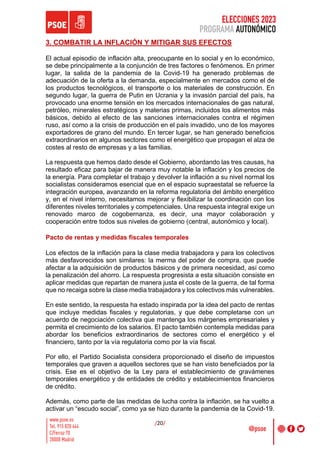 ELECCIONES 2023
PROGRAMA AUTONÓMICO
/20/
3. COMBATIR LA INFLACIÓN Y MITIGAR SUS EFECTOS
El actual episodio de inflación alta, preocupante en lo social y en lo económico,
se debe principalmente a la conjunción de tres factores o fenómenos. En primer
lugar, la salida de la pandemia de la Covid-19 ha generado problemas de
adecuación de la oferta a la demanda, especialmente en mercados como el de
los productos tecnológicos, el transporte o los materiales de construcción. En
segundo lugar, la guerra de Putin en Ucrania y la invasión parcial del país, ha
provocado una enorme tensión en los mercados internacionales de gas natural,
petróleo, minerales estratégicos y materias primas, incluidos los alimentos más
básicos, debido al efecto de las sanciones internacionales contra el régimen
ruso, así como a la crisis de producción en el país invadido, uno de los mayores
exportadores de grano del mundo. En tercer lugar, se han generado beneficios
extraordinarios en algunos sectores como el energético que propagan el alza de
costes al resto de empresas y a las familias.
La respuesta que hemos dado desde el Gobierno, abordando las tres causas, ha
resultado eficaz para bajar de manera muy notable la inflación y los precios de
la energía. Para completar el trabajo y devolver la inflación a su nivel normal los
socialistas consideramos esencial que en el espacio supraestatal se refuerce la
integración europea, avanzando en la reforma regulatoria del ámbito energético
y, en el nivel interno, necesitamos mejorar y flexibilizar la coordinación con los
diferentes niveles territoriales y competenciales. Una respuesta integral exige un
renovado marco de cogobernanza, es decir, una mayor colaboración y
cooperación entre todos sus niveles de gobierno (central, autonómico y local).
Pacto de rentas y medidas fiscales temporales
Los efectos de la inflación para la clase media trabajadora y para los colectivos
más desfavorecidos son similares: la merma del poder de compra, que puede
afectar a la adquisición de productos básicos y de primera necesidad, así como
la penalización del ahorro. La respuesta progresista a esta situación consiste en
aplicar medidas que repartan de manera justa el coste de la guerra, de tal forma
que no recaiga sobre la clase media trabajadora y los colectivos más vulnerables.
En este sentido, la respuesta ha estado inspirada por la idea del pacto de rentas
que incluye medidas fiscales y regulatorias, y que debe completarse con un
acuerdo de negociación colectiva que mantenga los márgenes empresariales y
permita el crecimiento de los salarios. El pacto también contempla medidas para
abordar los beneficios extraordinarios de sectores como el energético y el
financiero, tanto por la vía regulatoria como por la vía fiscal.
Por ello, el Partido Socialista considera proporcionado el diseño de impuestos
temporales que graven a aquellos sectores que se han visto beneficiados por la
crisis. Ese es el objetivo de la Ley para el establecimiento de gravámenes
temporales energético y de entidades de crédito y establecimientos financieros
de crédito.
Además, como parte de las medidas de lucha contra la inflación, se ha vuelto a
activar un “escudo social”, como ya se hizo durante la pandemia de la Covid-19.
 