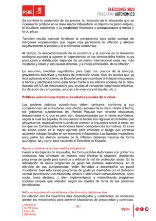 ELECCIONES 2023
PROGRAMA AUTONÓMICO
/21/
Se combina la contención de los precios, la reducción de la afectación que su
incremento produce en la clase media trabajadora, el objetivo de pleno empleo,
el equilibrio económico y la estabilidad financiera y presupuestaria a medio y
largo plazo.
También resulta esencial fortalecer la competencia para evitar subidas de
márgenes empresariales que hagan más persistente la inflación y afecten
negativamente al empleo y al crecimiento económico.
Al tiempo, la descarbonización de la economía y el avance en la transición
ecológica ayudará a superar la dependencia de los combustibles fósiles, cuya
producción y distribución depende de un marco internacional cada vez más
inestable y volátil y son causas directas, y a veces principales, de la inflación.
En resumen, medidas regulatorias para bajar los precios de la energía,
gravámenes selectivos y medidas de protección social. Son las recetas que ya
está aplicando el Gobierno de España tanto para combatir la inflación (impuestos
a banca y eléctricas) como para hacer frente a los efectos sociales de la crisis
(bajada del IVA de electricidad y gas, ayudas al transporte, bono social eléctrico,
bonificación de carburantes, ayudas a la vivienda y el alquiler, etc.).
Políticas autonómicas frente a los efectos sociales de la crisis
Los poderes públicos autonómicos deben centrarse, conforme a sus
competencias, en enfrentarse a los efectos sociales de la crisis. Hasta la fecha,
los gobiernos autonómicos del Partido Popular han ofrecido respuestas
desacertadas y, lo que es peor aún, desaconsejadas por la teoría económica,
según la cual las bajadas de impuestos no hacen sino agravar el problema que
atravesamos, especialmente cuando se orientan a impuestos sobre la renta, en
los que las Comunidades Autónomas tienen competencias normativas. El caso
del Reino Unido es el mejor ejemplo para entender el riesgo que conlleva
acometer rebajas fiscales en un escenario inflacionista. Las bajadas impositivas
para paliar los efectos sociales de la inflación deberían hacerse de forma
quirúrgica, tal y como está haciendo el Gobierno de España.
Apoyar y sostener a la clase media y trabajadora.
Frente a las bajadas de impuestos, las Comunidades Autónomas con gobiernos
socialistas han afrontado de manera más efectiva la situación, diseñando
programas de gasto para construir y reforzar la red de protección social. En la
articulación de estos programas de gasto los poderes autonómicos, en el
ejercicio de sus competencias, están llamados a desempeñar un papel
importante: bien reforzando programas de gasto ya diseñados por el Gobierno
central (bonificación del transporte urbano o interurbano intraautonómico, bono
social, bono eléctrico…), bien implementando o intensificando programas
sociales propios que atiendan según los niveles de renta de las personas
beneficiarias.
Reforzar la protección social de los colectivos más desfavorecidos.
En relación con los colectivos más desprotegidos y vulnerables, es necesario
alinear los mecanismos para prevenir situaciones de precariedad y carencias.
 