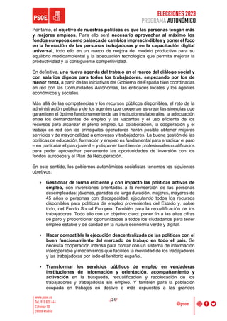 ELECCIONES 2023
PROGRAMA AUTONÓMICO
/24/
Por tanto, el objetivo de nuestras políticas es que las personas tengan más
y mejores empleos. Para ello será necesario aprovechar al máximo los
fondos europeos como palanca de cambios imprescindibles y poner el foco
en la formación de las personas trabajadoras y en la capacitación digital
universal, todo ello en un marco de mejora del modelo productivo para su
equilibrio medioambiental y la adecuación tecnológica que permita mejorar la
productividad y la consiguiente competitividad.
En definitiva, una nueva agenda del trabajo en el marco del diálogo social y
con salarios dignos para todos los trabajadores, empezando por los de
menor renta, a partir de las iniciativas del Gobierno de España bien coordinadas
en red con las Comunidades Autónomas, las entidades locales y los agentes
económicos y sociales.
Más allá de las competencias y los recursos públicos disponibles, el reto de la
administración pública y de los agentes que cooperan es crear las sinergias que
garanticen el óptimo funcionamiento de las instituciones laborales, la adecuación
entre los demandantes de empleo y las vacantes y el uso eficiente de los
recursos para alcanzar el pleno empleo. La colaboración, la cooperación y el
trabajo en red con los principales operadores harán posible obtener mejores
servicios y de mayor calidad a empresas y trabajadores. La buena gestión de las
políticas de educación, formación y empleo es fundamental para erradicar el paro
– en particular el paro juvenil – y disponer también de profesionales cualificados
para poder aprovechar plenamente las oportunidades de inversión con los
fondos europeos y el Plan de Recuperación.
En este sentido, los gobiernos autonómicos socialistas tenemos los siguientes
objetivos:
• Gestionar de forma eficiente y con impacto las políticas activas de
empleo, con inversiones orientadas a la reinserción de las personas
desempleadas: jóvenes, parados de larga duración, mujeres, mayores de
45 años o personas con discapacidad, ejecutando todos los recursos
disponibles para políticas de empleo provenientes del Estado y, sobre
todo, del Fondo Social Europeo. También para la recualificación de los
trabajadores. Todo ello con un objetivo claro: poner fin a las altas cifras
de paro y proporcionar oportunidades a todos los ciudadanos para tener
empleo estable y de calidad en la nueva economía verde y digital.
• Hacer compatible la ejecución descentralizada de las políticas con el
buen funcionamiento del mercado de trabajo en todo el país. Se
necesita cooperación intensa para contar con un sistema de información
interoperable y mecanismos que faciliten la movilidad de los trabajadores
y las trabajadoras por todo el territorio español.
• Transformar los servicios públicos de empleo en verdaderas
instituciones de información y orientación, acompañamiento y
activación en la búsqueda, recualificación y recolocación de los
trabajadores y trabajadoras sin empleo. Y también para la población
ocupada en trabajos en declive o más expuestos a las grandes
 