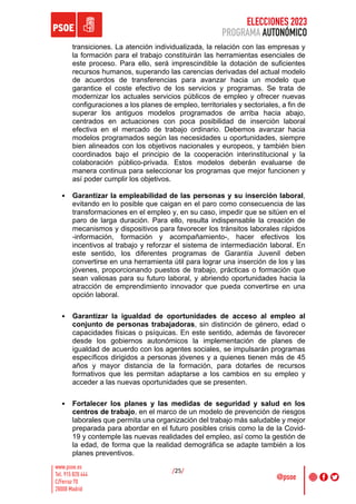 ELECCIONES 2023
PROGRAMA AUTONÓMICO
/25/
transiciones. La atención individualizada, la relación con las empresas y
la formación para el trabajo constituirán las herramientas esenciales de
este proceso. Para ello, será imprescindible la dotación de suficientes
recursos humanos, superando las carencias derivadas del actual modelo
de acuerdos de transferencias para avanzar hacia un modelo que
garantice el coste efectivo de los servicios y programas. Se trata de
modernizar los actuales servicios públicos de empleo y ofrecer nuevas
configuraciones a los planes de empleo, territoriales y sectoriales, a fin de
superar los antiguos modelos programados de arriba hacia abajo,
centrados en actuaciones con poca posibilidad de inserción laboral
efectiva en el mercado de trabajo ordinario. Debemos avanzar hacia
modelos programados según las necesidades u oportunidades, siempre
bien alineados con los objetivos nacionales y europeos, y también bien
coordinados bajo el principio de la cooperación interinstitucional y la
colaboración público-privada. Estos modelos deberán evaluarse de
manera continua para seleccionar los programas que mejor funcionen y
así poder cumplir los objetivos.
• Garantizar la empleabilidad de las personas y su inserción laboral,
evitando en lo posible que caigan en el paro como consecuencia de las
transformaciones en el empleo y, en su caso, impedir que se sitúen en el
paro de larga duración. Para ello, resulta indispensable la creación de
mecanismos y dispositivos para favorecer los tránsitos laborales rápidos
-información, formación y acompañamiento-, hacer efectivos los
incentivos al trabajo y reforzar el sistema de intermediación laboral. En
este sentido, los diferentes programas de Garantía Juvenil deben
convertirse en una herramienta útil para lograr una inserción de los y las
jóvenes, proporcionando puestos de trabajo, prácticas o formación que
sean valiosas para su futuro laboral, y abriendo oportunidades hacia la
atracción de emprendimiento innovador que pueda convertirse en una
opción laboral.
• Garantizar la igualdad de oportunidades de acceso al empleo al
conjunto de personas trabajadoras, sin distinción de género, edad o
capacidades físicas o psíquicas. En este sentido, además de favorecer
desde los gobiernos autonómicos la implementación de planes de
igualdad de acuerdo con los agentes sociales, se impulsarán programas
específicos dirigidos a personas jóvenes y a quienes tienen más de 45
años y mayor distancia de la formación, para dotarles de recursos
formativos que les permitan adaptarse a los cambios en su empleo y
acceder a las nuevas oportunidades que se presenten.
• Fortalecer los planes y las medidas de seguridad y salud en los
centros de trabajo, en el marco de un modelo de prevención de riesgos
laborales que permita una organización del trabajo más saludable y mejor
preparada para abordar en el futuro posibles crisis como la de la Covid-
19 y contemple las nuevas realidades del empleo, así como la gestión de
la edad, de forma que la realidad demográfica se adapte también a los
planes preventivos.
 