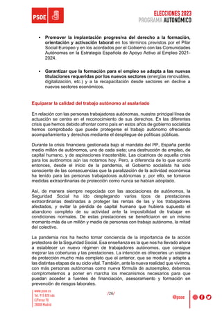 ELECCIONES 2023
PROGRAMA AUTONÓMICO
/26/
• Promover la implantación progresiva del derecho a la formación,
orientación y activación laboral en los términos previstos por el Pilar
Social Europeo y en los acordados por el Gobierno con las Comunidades
Autónomas en la Estrategia Española de Apoyo Activo al Empleo 2021-
2024.
• Garantizar que la formación para el empleo se adapta a las nuevas
titulaciones requeridas por los nuevos sectores (energías renovables,
digitalización, etc.) y a la recapacitación desde sectores en declive a
nuevos sectores económicos.
Equiparar la calidad del trabajo autónomo al asalariado
En relación con las personas trabajadoras autónomas, nuestra principal línea de
actuación se centra en el reconocimiento de sus derechos. En las diferentes
crisis que hemos debido afrontar como país en estos años de gobierno socialista
hemos comprobado que puede protegerse el trabajo autónomo ofreciendo
acompañamiento y derechos mediante el despliegue de políticas públicas.
Durante la crisis financiera gestionada bajo el mandato del PP, España perdió
medio millón de autónomos, uno de cada siete; una destrucción de empleo, de
capital humano, y de aspiraciones insostenible. Las cicatrices de aquella crisis
para los autónomos aún las notamos hoy. Pero, a diferencia de lo que ocurrió
entonces, desde el inicio de la pandemia, el Gobierno socialista ha sido
consciente de las consecuencias que la paralización de la actividad económica
ha tenido para las personas trabajadoras autónomas y, por ello, se tomaron
medidas extraordinarias de protección como nunca se habían adoptado.
Así, de manera siempre negociada con las asociaciones de autónomos, la
Seguridad Social ha ido desplegando varios tipos de prestaciones
extraordinarias destinadas a proteger las rentas de las y los trabajadores
afectados, y evitar la pérdida de capital humano que hubiera supuesto el
abandono completo de su actividad ante la imposibilidad de trabajar en
condiciones normales. De estas prestaciones se beneficiaron en un mismo
momento más de un millón y medio de personas con trabajo autónomo, la mitad
del colectivo.
La pandemia nos ha hecho tomar conciencia de la importancia de la acción
protectora de la Seguridad Social. Esa enseñanza es la que nos ha llevado ahora
a establecer un nuevo régimen de trabajadores autónomos, que consigue
mejorar las coberturas y las prestaciones. La intención es ofrecerles un sistema
de protección mucho más completo que el anterior, que se module y adapte a
las distintas etapas de su ciclo vital. También, ante la nueva realidad que vivimos,
con más personas autónomas como nueva fórmula de autoempleo, debemos
comprometernos a poner en marcha los mecanismos necesarios para que
puedan acceder a fuentes de financiación, asesoramiento y formación en
prevención de riesgos laborales.
 