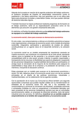 ELECCIONES 2023
PROGRAMA AUTONÓMICO
/27/
Además de la puesta en marcha de la agenda protectora del trabajo autónomo,
el Gobierno socialista de España ha desarrollado mecanismos contra la
explotación y los falsos autónomos. Hay que garantizar que no se utilice esta
figura para precarizar el empleo y externalizar costes, sino que puedan disfrutar
de derechos laborales dignos.
Y también favorecer la mejora profesional mediante programas de formación en
el trabajo autónomo, tanto en su especialización productiva como en los
elementos que procuren una gestión empresarial adecuada.
En definitiva, el Partido Socialista defiende que la calidad del trabajo autónomo
se equipare a la calidad del trabajo asalariado.
La economía social, clave para avanzar en democracia económica
En otro orden, nos comprometemos a reforzar en el ámbito autonómico el apoyo
a las organizaciones y empresas de economía social, como modelo de empresa
sostenible, integradora, participativa y generadora de empleo de calidad,
constituyéndose en un agente clave en el desarrollo territorial y la cohesión
social.
La economía social es un modelo empresarial de importancia creciente en
nuestra economía, que contribuye a la superación de la crisis actual, aportando
valores como la igualdad de las personas y su primacía sobre el capital; la
compatibilidad entre la vida social, privada y laboral; la gestión responsable y
transparente de los recursos; la flexibilidad que aporta la adaptación cooperante
de las personas trabajadoras; la gobernabilidad democrática y/o participativa; el
arraigo local; la reinversión de la mayoría de los beneficios para asegurar la
sostenibilidad a largo plazo de la empresa y la prestación de servicios a sus
miembros, incluyendo la educación continua.
Estas empresas son un modelo para avanzar en la democracia económica y
social. Por ello, debemos situar a la economía social como uno de los vectores
principales en el diseño de las políticas económicas, industriales y
medioambientales, con la colaboración de los agentes sociales.
Con la aprobación de la nueva Ley Concursal se ofrece también una segunda
oportunidad a empresas que pueden resultar viables con su transformación en
entidades de la economía social. Por ello, las y los socialistas nos
comprometemos a promover la conversión de empresas, sociedades anónimas
o sociedades limitadas en crisis en cooperativas o sociedades laborales que
sean propiedad de las personas trabajadoras siempre que sea en actividades
económicamente viables, en empresas de diferentes tamaños, tanto del sector
industrial como de servicios. En definitiva, incentivar en un sentido amplio el
emprendimiento en el ámbito del cooperativismo y la economía social.
 