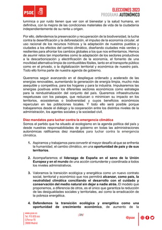ELECCIONES 2023
PROGRAMA AUTONÓMICO
/29/
lumínica o por ruido tienen que ver con el bienestar y la salud humana, en
definitiva, con la mejora de las condiciones materiales de vida de la ciudadanía
independientemente de su renta u origen.
Por ello, defendemos la preservación y recuperación de la biodiversidad, la lucha
contra la desertificación y la deforestación, el impulso de la economía circular, el
uso racional de los recursos hídricos y la adaptación de nuestros pueblos y
ciudades a los efectos del cambio climático, diseñando ciudades más verdes y
resilientes para afrontar los cambios globales a los que nos enfrentamos. Hemos
de asumir retos tan importantes como la adaptación de los sectores productivos
a la descarbonización y electrificación de la economía, el fomento de una
movilidad alternativa limpia de combustibles fósiles, tanto en el transporte público
como en el privado, o la digitalización territorial y económica de nuestro país.
Todo ello forma parte de nuestra agenda de gobierno.
Queremos seguir avanzando en el despliegue ordenado y acelerado de las
energías renovables, aumentando la generación de energía limpia, mucho más
asequible y competitiva, para los hogares y para la industria. Impulsaremos las
sinergias positivas entre los diferentes sectores económicos como estrategia
para la reindustrialización del conjunto del país. Queremos infraestructuras
respetuosas con los paisajes, que reduzcan o minimicen su impacto en los
territorios, ecosistemas o biodiversidad y cuyos beneficios económicos
repercutan en las poblaciones locales. Y todo ello será posible porque
trabajaremos desde el diálogo y la cooperación entre los distintos niveles de la
administración, los agentes sociales y la sociedad civil.
Diez mandatos para luchar contra la emergencia climática
Somos el partido que ha situado al ecologismo en la agenda política del país y
desde nuestras responsabilidades de gobierno en todas las administraciones
autonómicas ratificamos diez mandatos para luchar contra la emergencia
climática.
1. Aspiramos y trabajamos para convertir el mayor desafío al que se enfrenta
la humanidad, el cambio climático, en una oportunidad de país y de sus
territorios.
2. Acompañaremos el liderazgo de España en el seno de la Unión
Europea y en el mundo de una acción contundente y coordinada a todos
los niveles administrativos.
3. Valoramos la transición ecológica y energética como un nuevo contrato
social, territorial y económico que nos permitirá alcanzar, como país, la
neutralidad climática conciliando el desarrollo con el cuidado y
conservación del medio natural sin dejar a nadie atrás. El modelo que
proponemos, a diferencia de otros, es el único que garantiza la reducción
de las desigualdades sociales y territoriales, así como la erradicación de
la pobreza energética.
4. Defendemos la transición ecológica y energética como una
oportunidad de crecimiento económico, de aumento de la
 