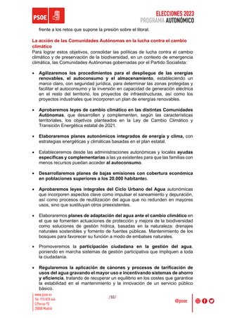 ELECCIONES 2023
PROGRAMA AUTONÓMICO
/32/
frente a los retos que supone la presión sobre el litoral.
La acción de las Comunidades Autónomas en la lucha contra el cambio
climático
Para lograr estos objetivos, consolidar las políticas de lucha contra el cambio
climático y de preservación de la biodiversidad, en un contexto de emergencia
climática, las Comunidades Autónomas gobernadas por el Partido Socialista:
• Agilizaremos los procedimientos para el despliegue de las energías
renovables, el autoconsumo y el almacenamiento, estableciendo un
marco claro, con seguridad jurídica, para determinar las zonas protegidas y
facilitar el autoconsumo y la inversión en capacidad de generación eléctrica
en el resto del territorio, los proyectos de infraestructuras, así como los
proyectos industriales que incorporen un plan de energías renovables.
• Aprobaremos leyes de cambio climático en las distintas Comunidades
Autónomas, que desarrollen y complementen, según las características
territoriales, los objetivos planteados en la Ley de Cambio Climático y
Transición Energética estatal de 2021.
• Elaboraremos planes autonómicos integrados de energía y clima, con
estrategias energéticas y climáticas basadas en el plan estatal.
• Estableceremos desde las administraciones autonómicas y locales ayudas
específicas y complementarias a las ya existentes para que las familias con
menos recursos puedan acceder al autoconsumo.
• Desarrollaremos planes de bajas emisiones con cobertura económica
en poblaciones superiores a los 20.000 habitantes.
• Aprobaremos leyes integrales del Ciclo Urbano del Agua autonómicas
que incorporen aspectos clave como impulsar el saneamiento y depuración,
así como procesos de reutilización del agua que no redunden en mayores
usos, sino que sustituyan otros preexistentes.
• Elaboraremos planes de adaptación del agua ante el cambio climático en
el que se fomenten actuaciones de protección y mejora de la biodiversidad
como soluciones de gestión hídrica, basadas en la naturaleza: drenajes
naturales sostenibles y fomento de fuentes públicas. Mantenimiento de los
bosques para favorecer su función a modo de embalses naturales.
• Promoveremos la participación ciudadana en la gestión del agua,
poniendo en marcha sistemas de gestión participativa que impliquen a toda
la ciudadanía.
• Regularemos la aplicación de cánones y procesos de tarificación de
usos del agua gravando el mayor uso e incentivando sistemas de ahorro
y eficiencia, tratando de recuperar un equilibrio en los costes que garantice
la estabilidad en el mantenimiento y la innovación de un servicio público
básico.
 