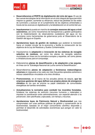 ELECCIONES 2023
PROGRAMA AUTONÓMICO
/33/
• Desarrollaremos el PERTE de digitalización del ciclo del agua. El uso de
las nuevas tecnologías de la información en el ciclo integral del agua permitirá
mejorar su gestión, aumentar su eficiencia, reducir las pérdidas en las redes
de suministro y avanzar en el cumplimiento de los objetivos ambientales a
través de los avances en digitalización y la teledetección en el control del uso.
• Impulsaremos la puesta en marcha de consejos asesores del agua a nivel
autonómico, así como mecanismos de transparencia y gestión participativa
con la implementación de observatorios ciudadanos del agua en los
municipios como herramientas de gobernanza junto al Observatorio de la
Gestión del agua en España.
• Aprobaremos leyes de gestión de residuos que aceleren la transición
hacia un modelo circular de la economía y facilite la consecución de los
objetivos de la Ley de Residuos y Suelos Contaminados.
• Impulsaremos la adaptación e innovación de los sistemas de recogida
selectiva de residuos, así como los planes de recogida selectiva
municipales en línea con la normativa europea y española, así como planes
e infraestructuras para el compostaje.
• Elaboraremos planes de desertificación y de adaptación a las sequías,
en línea con la “Estrategia Nacional de Lucha contra la Desertificación”.
• Desarrollaremos planes de adaptación a fenómenos meteorológicos
adversos en respuesta a los cada vez más frecuentes episodios extremos e
incluso catastróficos vinculados a la crisis climática.
• Promoveremos, en el marco de los actuales planes de sequía, que las
empresas gestoras del agua definan sus propios planes de emergencia
climática en los que se priorice su papel catalizador de comunidades
energéticas de fuentes renovables.
• Actualizaremos la normativa para combatir los incendios forestales,
fortalecer los sistemas de extinción (recursos humanos y materiales) e
impulsar la coordinación entre administraciones, con especial atención a la
prevención, bien planificada y ejecutada, con tiempo y recursos.
• Aprobaremos leyes de Patrimonio Natural y Biodiversidad que nos
comprometan con unas políticas públicas de gestión y conservación de la
biodiversidad, basadas en el mejor conocimiento científico disponible y
permitan el desarrollo de actividades económicas que pongan en valor la
biodiversidad.
 