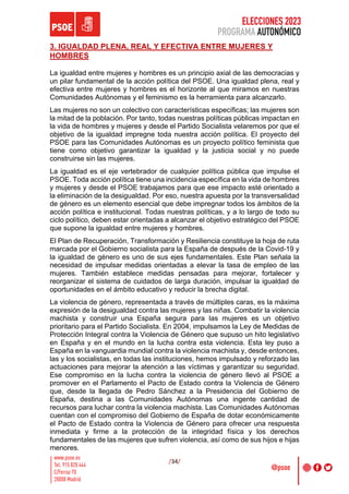 ELECCIONES 2023
PROGRAMA AUTONÓMICO
/34/
3. IGUALDAD PLENA, REAL Y EFECTIVA ENTRE MUJERES Y
HOMBRES
La igualdad entre mujeres y hombres es un principio axial de las democracias y
un pilar fundamental de la acción política del PSOE. Una igualdad plena, real y
efectiva entre mujeres y hombres es el horizonte al que miramos en nuestras
Comunidades Autónomas y el feminismo es la herramienta para alcanzarlo.
Las mujeres no son un colectivo con características específicas; las mujeres son
la mitad de la población. Por tanto, todas nuestras políticas públicas impactan en
la vida de hombres y mujeres y desde el Partido Socialista velaremos por que el
objetivo de la igualdad impregne toda nuestra acción política. El proyecto del
PSOE para las Comunidades Autónomas es un proyecto político feminista que
tiene como objetivo garantizar la igualdad y la justicia social y no puede
construirse sin las mujeres.
La igualdad es el eje vertebrador de cualquier política pública que impulse el
PSOE. Toda acción política tiene una incidencia específica en la vida de hombres
y mujeres y desde el PSOE trabajamos para que ese impacto esté orientado a
la eliminación de la desigualdad. Por eso, nuestra apuesta por la transversalidad
de género es un elemento esencial que debe impregnar todos los ámbitos de la
acción política e institucional. Todas nuestras políticas, y a lo largo de todo su
ciclo político, deben estar orientadas a alcanzar el objetivo estratégico del PSOE
que supone la igualdad entre mujeres y hombres.
El Plan de Recuperación, Transformación y Resiliencia constituye la hoja de ruta
marcada por el Gobierno socialista para la España de después de la Covid-19 y
la igualdad de género es uno de sus ejes fundamentales. Este Plan señala la
necesidad de impulsar medidas orientadas a elevar la tasa de empleo de las
mujeres. También establece medidas pensadas para mejorar, fortalecer y
reorganizar el sistema de cuidados de larga duración, impulsar la igualdad de
oportunidades en el ámbito educativo y reducir la brecha digital.
La violencia de género, representada a través de múltiples caras, es la máxima
expresión de la desigualdad contra las mujeres y las niñas. Combatir la violencia
machista y construir una España segura para las mujeres es un objetivo
prioritario para el Partido Socialista. En 2004, impulsamos la Ley de Medidas de
Protección Integral contra la Violencia de Género que supuso un hito legislativo
en España y en el mundo en la lucha contra esta violencia. Esta ley puso a
España en la vanguardia mundial contra la violencia machista y, desde entonces,
las y los socialistas, en todas las instituciones, hemos impulsado y reforzado las
actuaciones para mejorar la atención a las víctimas y garantizar su seguridad.
Ese compromiso en la lucha contra la violencia de género llevó al PSOE a
promover en el Parlamento el Pacto de Estado contra la Violencia de Género
que, desde la llegada de Pedro Sánchez a la Presidencia del Gobierno de
España, destina a las Comunidades Autónomas una ingente cantidad de
recursos para luchar contra la violencia machista. Las Comunidades Autónomas
cuentan con el compromiso del Gobierno de España de dotar económicamente
el Pacto de Estado contra la Violencia de Género para ofrecer una respuesta
inmediata y firme a la protección de la integridad física y los derechos
fundamentales de las mujeres que sufren violencia, así como de sus hijos e hijas
menores.
 