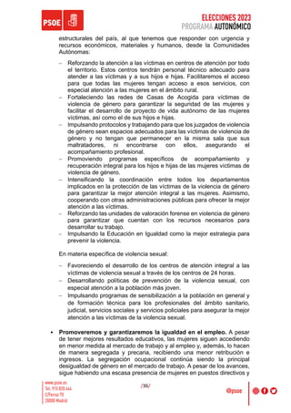 ELECCIONES 2023
PROGRAMA AUTONÓMICO
/36/
estructurales del país, al que tenemos que responder con urgencia y
recursos económicos, materiales y humanos, desde la Comunidades
Autónomas:
- Reforzando la atención a las víctimas en centros de atención por todo
el territorio. Estos centros tendrán personal técnico adecuado para
atender a las víctimas y a sus hijos e hijas. Facilitaremos el acceso
para que todas las mujeres tengan acceso a esos servicios, con
especial atención a las mujeres en el ámbito rural.
- Fortaleciendo las redes de Casas de Acogida para víctimas de
violencia de género para garantizar la seguridad de las mujeres y
facilitar el desarrollo de proyecto de vida autónomo de las mujeres
víctimas, así como el de sus hijos e hijas.
- Impulsando protocolos y trabajando para que los juzgados de violencia
de género sean espacios adecuados para las víctimas de violencia de
género y no tengan que permanecer en la misma sala que sus
maltratadores, ni encontrarse con ellos, asegurando el
acompañamiento profesional.
- Promoviendo programas específicos de acompañamiento y
recuperación integral para los hijos e hijas de las mujeres víctimas de
violencia de género.
- Intensificando la coordinación entre todos los departamentos
implicados en la protección de las víctimas de la violencia de género
para garantizar la mejor atención integral a las mujeres. Asimismo,
cooperando con otras administraciones públicas para ofrecer la mejor
atención a las víctimas.
- Reforzando las unidades de valoración forense en violencia de género
para garantizar que cuentan con los recursos necesarios para
desarrollar su trabajo.
- Impulsando la Educación en Igualdad como la mejor estrategia para
prevenir la violencia.
En materia específica de violencia sexual:
- Favoreciendo el desarrollo de los centros de atención integral a las
víctimas de violencia sexual a través de los centros de 24 horas.
- Desarrollando políticas de prevención de la violencia sexual, con
especial atención a la población más joven.
- Impulsando programas de sensibilización a la población en general y
de formación técnica para los profesionales del ámbito sanitario,
judicial, servicios sociales y servicios policiales para asegurar la mejor
atención a las víctimas de la violencia sexual.
• Promoveremos y garantizaremos la igualdad en el empleo. A pesar
de tener mejores resultados educativos, las mujeres siguen accediendo
en menor medida al mercado de trabajo y al empleo y, además, lo hacen
de manera segregada y precaria, recibiendo una menor retribución e
ingresos. La segregación ocupacional continúa siendo la principal
desigualdad de género en el mercado de trabajo. A pesar de los avances,
sigue habiendo una escasa presencia de mujeres en puestos directivos y
 