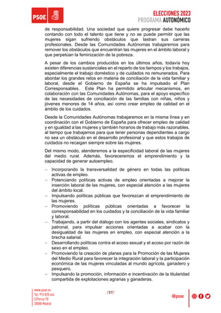 ELECCIONES 2023
PROGRAMA AUTONÓMICO
/37/
de responsabilidad. Una sociedad que quiere progresar debe hacerlo
contando con todo el talento que tiene y no se puede permitir que las
mujeres sigan sufriendo obstáculos que lastran sus carreras
profesionales. Desde las Comunidades Autónomas trabajaremos para
remover los obstáculos que encuentran las mujeres en el ámbito laboral y
que perpetúan la feminización de la pobreza.
A pesar de los cambios producidos en los últimos años, todavía hoy
existen diferencias sustanciales en el reparto de los tiempos y los trabajos,
especialmente el trabajo doméstico y de cuidados no remunerados. Para
abordar los grandes retos en materia de conciliación de la vida familiar y
laboral, desde el Gobierno de España se ha impulsado el Plan
Corresponsables. Este Plan ha permitido articular mecanismos, en
colaboración con las Comunidades Autónomas, para el apoyo específico
de las necesidades de conciliación de las familias con niñas, niños y
jóvenes menores de 14 años, así como crear empleo de calidad en el
ámbito de los cuidados.
Desde la Comunidades Autónomas trabajaremos en la misma línea y en
coordinación con el Gobierno de España para ofrecer empleo de calidad
y en igualdad a las mujeres y también horarios de trabajo más razonables,
al tiempo que trabajamos para que tener personas dependientes a cargo
no sea un obstáculo en el desarrollo profesional y que estos trabajos de
cuidados no recaigan siempre sobre las mujeres.
Del mismo modo, atenderemos a la especificidad laboral de las mujeres
del medio rural. Además, favoreceremos el emprendimiento y la
capacidad de generar autoempleo.
- Incorporando la transversalidad de género en todas las políticas
activas de empleo.
- Potenciando políticas activas de empleo orientadas a mejorar la
inserción laboral de las mujeres, con especial atención a las mujeres
del ámbito local.
- Impulsando políticas públicas que favorezcan el emprendimiento de
las mujeres.
- Promoviendo políticas públicas orientadas a favorecer la
corresponsabilidad en los cuidados y la conciliación de la vida familiar
y laboral.
- Trabajando, a partir del diálogo con los agentes sociales, sindicatos y
patronal, para impulsar acciones orientadas a acabar con la
desigualdad de las mujeres en empleo, con especial atención a la
brecha salarial.
- Desarrollando políticas contra el acoso sexual y el acoso por razón de
sexo en el empleo.
- Promoviendo la creación de planes para la Promoción de las Mujeres
del Medio Rural para favorecer la integración laboral y la participación
económica de las mujeres vinculadas al mundo agrícola, ganadero y
pesquero.
- Impulsando la promoción, información e incentivación de la titularidad
compartida de explotaciones agrarias y ganaderas.
 