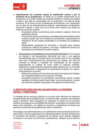ELECCIONES 2023
PROGRAMA AUTONÓMICO
/38/
• Impulsaremos las acciones contra la explotación sexual y por la
abolición de la prostitución. El PSOE es un partido abolicionista de la
prostitución. En nuestro modelo de sociedad hombres y mujeres son iguales
y libres y esa idea es incompatible con la prostitución y la trata de seres
humanos. En el marco de las competencias autonómicas y en cooperación
con el resto de las administraciones públicas, combatiremos la explotación
sexual de mujeres y niñas que es la forma más extrema que existe de
violencia contra las mujeres:
- Impulsando planes autonómicos para erradicar cualquier forma de
explotación sexual.
- Promoviendo planes económicos y sociolaborales para facilitar que las
mujeres puedan salir de contextos de prostitución y garantizando la
integración de las mujeres prostituidas a la condición de ciudadanía
plena.
- Desarrollando programas de formación e inserción para mujeres
víctimas de violencia de género o de trata y explotación sexual que
favorezcan la contratación de estas mujeres.
• Avanzaremos en igualdad con el movimiento feminista. El movimiento
de mujeres y las asociaciones feministas han sido y son agentes
fundamentales para la transformación de nuestro país en una sociedad
más justa. Históricamente las asociaciones de mujeres han sido las
primeras en atender y visibilizar las necesidades de las mujeres,
especialmente en materia de lucha contra la violencia machista.
Destacamos especialmente el papel de estas asociaciones en el ámbito
rural, favoreciendo y destacando el cooperativismo agrario de mujeres.
Favoreceremos su acción:
- Reforzando el apoyo al movimiento asociativo de mujeres que trabajan
por la igualdad efectiva entre mujeres y hombres.
- Impulsando espacios de participación autonómicos donde el tejido
asociativo feminista pueda hacer llegar sus reivindicaciones, evaluar
las acciones y plantear propuestas a los gobiernos autonómicos.
4. SERVICIOS PÚBLICOS DE CALIDAD PARA LA COHESIÓN
SOCIAL Y TERRITORIAL
La finalidad de los servicios públicos no es sólo hacer efectivos los derechos
constitucionales de la ciudadanía sino, a través de ellos, contribuir a la cohesión
social y territorial. Para conseguirlo es necesario un diseño de los servicios
públicos que asegure la universalidad del derecho, la equidad en el acceso tanto
social como territorial y la calidad de servicios y prestaciones de forma que
garantice condiciones de igualdad para toda la ciudadanía.
Esto obliga a las administraciones a una planificación de los servicios acorde con
esta misión y con las exigencias de su naturaleza pública. Se trata de lograr que
la concreción del derecho constitucional se articule como derecho subjetivo
universal en el acceso a los servicios y prestaciones. Asegurar que el derecho
 