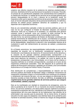 ELECCIONES 2023
PROGRAMA AUTONÓMICO
/39/
subjetivo sea efectivo requiere de la existencia de sistemas prestacionales y
servicios, diseñados de forma que favorezcan la equidad en el acceso. Para ello,
se precisa de una planificación adaptada a las características de la población y
su distribución territorial. La calidad de los servicios es la principal garantía para
prevenir desigualdades en el nivel y alcance de la protección social. Es
imperativo evitar que la capacidad económica de las personas origine un sistema
dual, en función del poder adquisitivo de las personas beneficiarias. En definitiva,
servicios de calidad porque satisfacen derechos de ciudadanía y que no
dependan de la capacidad económica.
Esta es una característica aplicable a todos los servicios públicos, pero en el
caso de los que configuran el Estado de Bienestar adquiere una especial
relevancia, tanto por su impacto en la sociedad y su capacidad para generar
cohesión social y territorial, como por constituir la parte principal de las
competencias y de los presupuestos de las Comunidades Autónomas.
De esta forma, los servicios públicos del Estado de Bienestar constituyen una
potente herramienta de redistribución de la riqueza, convirtiéndose en grandes
estabilizadores sociales, singularmente en situaciones de crisis o de incremento
de las desigualdades, asegurando la atención a las necesidades básicas de la
ciudadanía a partir del mantenimiento de servicios de calidad y prestaciones
económicas.
En el Estado autonómico, las responsabilidades institucionales se encuentran
repartidas de acuerdo con la distribución competencial regulada en la
Constitución y los Estatutos de Autonomía. El reconocimiento de los derechos y
la creación de los grandes sistemas prestacionales corresponden a la
Administración General del Estado. La planificación y la dotación de los servicios
para hacer efectivos los derechos y su calidad, así como la gestión de las
prestaciones corresponden a las Comunidades, en el marco de los criterios o
requisitos definidos en el ámbito correspondiente y acordado en el seno de las
respectivas conferencias sectoriales. Todo ello depende de la suficiencia del
sistema de financiación autonómica, adoptado por el Estado y las Comunidades
Autónomas en el Consejo de Política Fiscal y Financiera.
Esta distribución de competencias y responsabilidades en relación con los
servicios públicos del Estado de Bienestar obliga a establecer mecanismos de
cooperación orientados a lograr un funcionamiento que contribuya a la cohesión
y vertebración del conjunto del país, a la vez que asegura la efectividad de los
derechos sociales en todo el territorio. Se trata, en definitiva, de avanzar en la
cogobernanza de los grandes sistemas de servicios públicos que asegure
universalidad, calidad y equidad.
Esto se ha manifestado con claridad en situaciones de emergencia, como ha
sido la pandemia de la Covid-19. En un momento de enorme incertidumbre y
temor, los servicios sanitarios y de salud pública seguían vigilando la evolución,
controlando la expansión del virus, atendiendo a los enfermos e investigando las
características del virus para disponer de los tratamientos más eficaces de la
enfermedad y las vacunas para la prevención. De la misma forma, el sistema
educativo ha sido capaz de adaptarse a las distintas fases de la pandemia para
mantener la actividad docente y limitar al máximo los riesgos de desigualdades
 