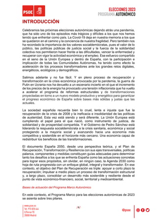 ELECCIONES 2023
PROGRAMA AUTONÓMICO
/4/
INTRODUCCIÓN
Celebramos las próximas elecciones autonómicas dejando atrás una pandemia,
que ha sido uno de los episodios más trágicos y difíciles a los que nos hemos
tenido que enfrentar como país. La Covid-19 deja en nuestra memoria a los que
se quedaron en el camino y la conciencia de nuestra fragilidad. Pero también nos
ha recordado la importancia de los valores socialdemócratas, pues el valor de lo
público, las políticas públicas de justicia social y la fuerza de la solidaridad
colectiva nos permitieron hacer frente a las dificultades, vencer la enfermedad y
recuperar con vigor la actividad económica y el empleo. Ese esfuerzo compartido
en el seno de la Unión Europea y dentro de España, con la participación e
implicación de todas las Comunidades Autónomas, ha tenido como efecto la
aceleración de los procesos transformadores ante los grandes retos digitales,
energéticos, ecológicos y demográficos.
Salimos adelante y no fue fácil. Y en pleno proceso de recuperación y
transformación en la crisis económica provocada por la pandemia, la guerra de
Putin en Ucrania nos ha devuelto a un escenario incierto en el que el incremento
de los precios de la energía ha provocado una tensión inflacionista que ha vuelto
a acelerar el programa de reformas estructurales y de transformaciones
proyectadas en torno a un nuevo modelo productivo y energético para garantizar
el progreso económico de España sobre bases más sólidas y justas que las
actuales.
La sociedad española recuerda bien lo cruel, lenta e injusta que fue la
recuperación de la crisis de 2008 y la ineficacia e insolidaridad de las políticas
de austeridad. Esta vez está siendo y será diferente. La Unión Europea está
cumpliendo el papel para el que nació, como instrumento de justicia, de
solidaridad y de prosperidad compartida. Y el Gobierno de Pedro Sánchez está
liderando la respuesta socialdemócrata a la crisis sanitaria, económica y social
protegiendo a la mayoría social y avanzando hacia una economía más
competitiva y sostenible en el horizonte más cercano. Una economía capaz de
redistribuir los beneficios de las transformaciones.
El documento España 2050, desde una perspectiva teórica, y el Plan de
Recuperación, Transformación y Resiliencia con sus ejes transversales, políticas
palanca, componentes y medidas constituyen guías adecuadas para determinar
tanto los desafíos a los que se enfrenta España como las actuaciones concretas
para lograr esos propósitos, sin olvidar, en ningún caso, la Agenda 2030 como
hoja de ruta progresista con un enfoque global, integral y transformador. En ese
contexto, el objetivo del Plan de Recuperación es triple: apoyar a corto plazo la
recuperación; impulsar a medio plazo un proceso de transformación estructural
y, a largo plazo, consolidar un desarrollo más sostenible y resiliente desde el
punto de vista económico-financiero, social, territorial y medioambiental.
Bases de actuación del Programa Marco Autonómico
En este contexto, el Programa Marco para las elecciones autonómicas de 2023
se asienta sobre tres pilares.
 