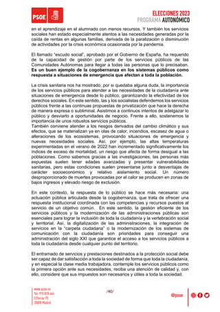ELECCIONES 2023
PROGRAMA AUTONÓMICO
/40/
en el aprendizaje en el alumnado con menos recursos. Y también los servicios
sociales han estado especialmente atentos a las necesidades generadas por la
caída de rentas en algunas familias, derivada de la paralización o disminución
de actividades por la crisis económica ocasionada por la pandemia.
El llamado “escudo social”, aprobado por el Gobierno de España, ha requerido
de la capacidad de gestión por parte de los servicios públicos de las
Comunidades Autónomas para llegar a todas las personas que lo precisaban.
Es un buen ejemplo de la cogobernanza en los sistemas públicos como
respuesta a situaciones de emergencia que afectan a toda la población.
La crisis sanitaria nos ha mostrado, por si quedaba alguna duda, la importancia
de los servicios públicos para atender a las necesidades de la ciudadanía ante
situaciones de emergencia desde lo público, garantizando la efectividad de los
derechos sociales. En este sentido, las y los socialistas defendemos los servicios
públicos frente a las continuas propuestas de privatización que hace la derecha
de manera expresa o subliminal. Asistimos a continuos intentos de adelgazar lo
público y desviarlo a oportunidades de negocio. Frente a ello, sostenemos la
importancia de unos robustos servicios públicos.
También conviene atender a los riesgos derivados del cambio climático y sus
efectos, que se materializan ya en olas de calor, incendios, escasez de agua o
alteraciones de los ecosistemas, provocando situaciones de emergencia y
nuevas necesidades sociales. Así, por ejemplo, las altas temperaturas
experimentadas en el verano de 2022 han incrementado significativamente los
índices de exceso de mortalidad, un riesgo que afecta de forma desigual a las
poblaciones. Como sabemos gracias a las investigaciones, las personas más
expuestas suelen tener edades avanzadas y presentar vulnerabilidades
sanitarias, pero estas condiciones suelen presentarse junto a desventajas de
carácter socioeconómico y relativo aislamiento social. Un número
desproporcionado de muertes provocadas por el calor se producen en zonas de
bajos ingresos y elevado riesgo de exclusión.
En este contexto, la respuesta de lo público se hace más necesaria: una
actuación pública articulada desde la cogobernanza, que trata de ofrecer una
respuesta institucional coordinada con las competencias y recursos puestos al
servicio de un objetivo común. En este sentido, la gestión eficiente de los
servicios públicos y la modernización de las administraciones públicas son
esenciales para lograr la inclusión de toda la ciudadanía y la vertebración social
y territorial. Así, la digitalización de las administraciones, la integración de
servicios en la “carpeta ciudadana” o la modernización de los sistemas de
comunicación con la ciudadanía son prioridades para conseguir una
administración del siglo XXI que garantice el acceso a los servicios públicos a
toda la ciudadanía desde cualquier punto del territorio.
El entramado de servicios y prestaciones destinados a la protección social debe
ser capaz de dar satisfacción a toda la sociedad de forma que toda la ciudadanía,
y en especial la clase media trabajadora, contemple los servicios públicos como
la primera opción ante sus necesidades, reciba una atención de calidad y, con
ello, considere que sus impuestos son necesarios y útiles a toda la sociedad.
 