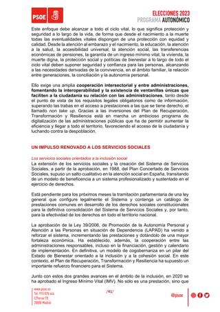 ELECCIONES 2023
PROGRAMA AUTONÓMICO
/41/
Este enfoque debe alcanzar a todo el ciclo vital, lo que significa protección y
seguridad a lo largo de la vida, de forma que desde el nacimiento a la muerte
todas las eventualidades vitales dispongan de una protección con equidad y
calidad. Desde la atención al embarazo y el nacimiento, la educación, la atención
a la salud, la accesibilidad universal, la atención social, las transferencias
económicas de pensiones, la garantía de un ingreso mínimo vital, la vivienda, la
muerte digna, la protección social y políticas de bienestar a lo largo de todo el
ciclo vital deben suponer seguridad y confianza para las personas, alcanzando
a las necesidades derivadas de la convivencia, en el ámbito familiar, la relación
entre generaciones, la conciliación y la autonomía personal.
Ello exige una amplia cooperación intersectorial y entre administraciones,
fomentando la interoperabilidad y la existencia de ventanillas únicas que
faciliten a la ciudadanía su relación con las administraciones, tanto desde
el punto de vista de los requisitos legales obligatorios como de información,
superando las trabas en el acceso a prestaciones a las que se tiene derecho, el
llamado non take up. Gracias a las inversiones del Plan de Recuperación,
Transformación y Resiliencia está en marcha un ambicioso programa de
digitalización de las administraciones públicas que ha de permitir aumentar la
eficiencia y llegar a todo el territorio, favoreciendo el acceso de la ciudadanía y
luchando contra la despoblación.
UN IMPULSO RENOVADO A LOS SERVICIOS SOCIALES
Los servicios sociales orientados a la inclusión social
La extensión de los servicios sociales y la creación del Sistema de Servicios
Sociales, a partir de la aprobación, en 1988, del Plan Concertado de Servicios
Sociales, supuso un salto cualitativo en la atención social en España, transitando
de un modelo de beneficencia a un sistema profesionalizado y sustentado en el
ejercicio de derechos.
Está pendiente para los próximos meses la tramitación parlamentaria de una ley
general que configure legalmente el Sistema y contenga un catálogo de
prestaciones comunes en desarrollo de los derechos sociales constitucionales
para la definitiva consolidación del Sistema de Servicios Sociales y, por tanto,
para la efectividad de los derechos en todo el territorio nacional.
La aprobación de la Ley 39/2006, de Promoción de la Autonomía Personal y
Atención a las Personas en situación de Dependencia (LAPAD) ha venido a
reforzar el sistema, incrementando las prestaciones y dotándolo de una mayor
fortaleza económica. Ha establecido, además, la cooperación entre las
administraciones responsables, incluso en la financiación, gestión y calendario
de implementación. En definitiva, un modelo de cogobernanza en un pilar del
Estado de Bienestar orientado a la inclusión y a la cohesión social. En este
contexto, el Plan de Recuperación, Transformación y Resiliencia ha supuesto un
importante refuerzo financiero para el Sistema.
Junto con estos dos grandes avances en el ámbito de la inclusión, en 2020 se
ha aprobado el Ingreso Mínimo Vital (IMV). No sólo es una prestación, sino que
 