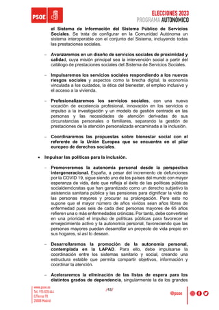 ELECCIONES 2023
PROGRAMA AUTONÓMICO
/43/
el Sistema de Información del Sistema Público de Servicios
Sociales. Se trata de configurar en la Comunidad Autónoma un
sistema interoperable con el conjunto del Sistema, incluyendo todas
las prestaciones sociales.
- Avanzaremos en un diseño de servicios sociales de proximidad y
calidad, cuya misión principal sea la intervención social a partir del
catálogo de prestaciones sociales del Sistema de Servicios Sociales.
- Impulsaremos los servicios sociales respondiendo a los nuevos
riesgos sociales y aspectos como la brecha digital, la economía
vinculada a los cuidados, la ética del bienestar, el empleo inclusivo y
el acceso a la vivienda.
- Profesionalizaremos los servicios sociales, con una nueva
vocación de excelencia profesional, innovación en los servicios e
impulso a la investigación y un modelo de gestión centrado en las
personas y las necesidades de atención derivadas de sus
circunstancias personales o familiares, separando la gestión de
prestaciones de la atención personalizada encaminada a la inclusión.
- Coordinaremos las propuestas sobre bienestar social con el
referente de la Unión Europea que se encuentra en el pilar
europeo de derechos sociales.
• Impulsar las políticas para la inclusión.
- Promoveremos la autonomía personal desde la perspectiva
intergeneracional. España, a pesar del incremento de defunciones
por la COVID 19, sigue siendo uno de los países del mundo con mayor
esperanza de vida, dato que refleja el éxito de las políticas públicas
socialdemócratas que han garantizado como un derecho subjetivo la
asistencia sanitaria pública y las pensiones para dignificar la vida de
las personas mayores y procurar su prolongación. Pero esto no
supone que el mayor número de años vividos sean años libres de
enfermedad pues seis de cada diez personas mayores de 65 años
refieren una o más enfermedades crónicas. Por tanto, debe convertirse
en una prioridad el impulso de políticas públicas para favorecer el
envejecimiento activo y la autonomía personal, favoreciendo que las
personas mayores puedan desarrollar un proyecto de vida propio en
sus hogares, si así lo desean.
- Desarrollaremos la promoción de la autonomía personal,
contemplada en la LAPAD. Para ello, debe impulsarse la
coordinación entre los sistemas sanitario y social, creando una
estructura estable que permita compartir objetivos, información y
coordinar la atención.
- Aceleraremos la eliminación de las listas de espera para los
distintos grados de dependencia, singularmente la de los grandes
 