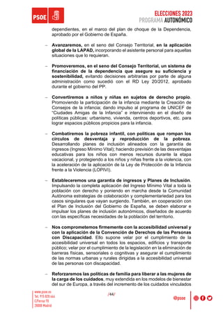 ELECCIONES 2023
PROGRAMA AUTONÓMICO
/44/
dependientes, en el marco del plan de choque de la Dependencia,
aprobado por el Gobierno de España.
- Avanzaremos, en el seno del Consejo Territorial, en la aplicación
global de la LAPAD, incorporando el asistente personal para aquellas
situaciones que lo requieran.
- Promoveremos, en el seno del Consejo Territorial, un sistema de
financiación de la dependencia que asegure su suficiencia y
sostenibilidad, evitando decisiones arbitrarias por parte de alguna
administración como sucedió con el RD Ley 20/2012, aprobado
durante el gobierno del PP.
- Convertiremos a niños y niñas en sujetos de derecho propio.
Promoviendo la participación de la infancia mediante la Creación de
Consejos de la infancia; dando impulso al programa de UNICEF de
“Ciudades Amigas de la Infancia” e interviniendo en el diseño de
políticas públicas: urbanismo, vivienda, centros deportivos, etc. para
lograr espacios públicos propicios para la infancia.
- Combatiremos la pobreza infantil, con políticas que rompan los
círculos de desventaja y reproducción de la pobreza.
Desarrollando planes de inclusión alineados con la garantía de
ingresos (Ingreso Mínimo Vital); haciendo previsión de las desventajas
educativas para los niños con menos recursos durante la etapa
vacacional, y protegiendo a los niños y niñas frente a la violencia, con
la aceleración de la aplicación de la Ley de Protección de la Infancia
frente a la Violencia (LOPIVI).
- Estableceremos una garantía de ingresos y Planes de Inclusión.
Impulsando la completa aplicación del Ingreso Mínimo Vital a toda la
población con derecho y poniendo en marcha desde la Comunidad
Autónoma estrategias de colaboración y complementariedad para los
casos singulares que vayan surgiendo. También, en cooperación con
el Plan de Inclusión del Gobierno de España, se deben elaborar e
impulsar los planes de inclusión autonómicos, diseñados de acuerdo
con las específicas necesidades de la población del territorio.
- Nos comprometemos firmemente con la accesibilidad universal y
con la aplicación de la Convención de Derechos de las Personas
con Discapacidad. Ello supone velar por el cumplimiento de la
accesibilidad universal en todos los espacios, edificios y transporte
público; velar por el cumplimiento de la legislación en la eliminación de
barreras físicas, sensoriales o cognitivas y asegurar el cumplimiento
de las normas urbanas y rurales dirigidas a la accesibilidad universal
de las personas con discapacidad.
- Reforzaremos las políticas de familia para liberar a las mujeres de
la carga de los cuidados, muy extendida en los modelos de bienestar
del sur de Europa, a través del incremento de los cuidados vinculados
 