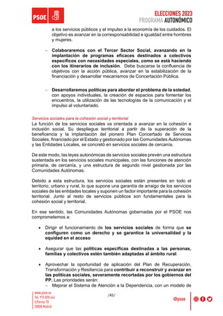 ELECCIONES 2023
PROGRAMA AUTONÓMICO
/45/
a los servicios públicos y el impulso a la economía de los cuidados. El
objetivo es avanzar en la corresponsabilidad e igualdad entre hombres
y mujeres.
- Colaboraremos con el Tercer Sector Social, avanzando en la
implantación de programas eficaces destinados a colectivos
específicos con necesidades especiales, como se está haciendo
con los itinerarios de inclusión. Debe buscarse la confluencia de
objetivos con la acción pública, avanzar en la estabilización de la
financiación y desarrollar mecanismos de Concertación Pública.
- Desarrollaremos políticas para abordar el problema de la soledad,
con apoyos individuales, la creación de espacios para fomentar los
encuentros, la utilización de las tecnologías de la comunicación y el
impulso al voluntariado.
Servicios sociales para la cohesión social y territorial
La función de los servicios sociales va orientada a avanzar en la cohesión e
inclusión social. Su despliegue territorial a partir de la superación de la
beneficencia y la implantación del pionero Plan Concertado de Servicios
Sociales, financiado por el Estado y gestionado por las Comunidades Autónomas
y las Entidades Locales, se concretó en servicios sociales de cercanía.
De este modo, las leyes autonómicas de servicios sociales prevén una estructura
sustentada en los servicios sociales municipales, con las funciones de atención
primaria, de cercanía, y una estructura de segundo nivel gestionada por las
Comunidades Autónomas.
Debido a esta estructura, los servicios sociales están presentes en todo el
territorio, urbano y rural, lo que supone una garantía de arraigo de los servicios
sociales de las entidades locales y suponen un factor importante para la cohesión
territorial. Junto al resto de servicios públicos son fundamentales para la
cohesión social y territorial.
En ese sentido, las Comunidades Autónomas gobernadas por el PSOE nos
comprometemos a:
• Dirigir el funcionamiento de los servicios sociales de forma que se
configuren como un derecho y se garantice la universalidad y la
equidad en el acceso
• Asegurar que las políticas específicas destinadas a las personas,
familias y colectivos estén también adaptadas al ámbito rural.
• Aprovechar la oportunidad de aplicación del Plan de Recuperación,
Transformación y Resiliencia para contribuir a reconstruir y avanzar en
las políticas sociales, severamente recortadas por los gobiernos del
PP. Las prioridades serán:
- Mejorar el Sistema de Atención a la Dependencia, con un modelo de
 