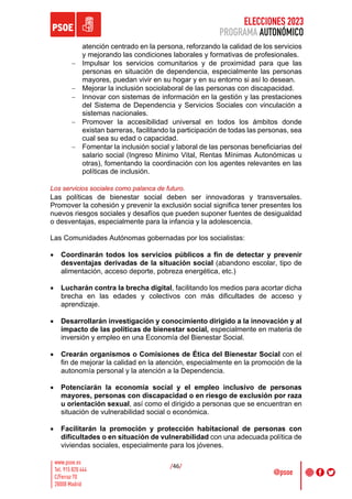 ELECCIONES 2023
PROGRAMA AUTONÓMICO
/46/
atención centrado en la persona, reforzando la calidad de los servicios
y mejorando las condiciones laborales y formativas de profesionales.
- Impulsar los servicios comunitarios y de proximidad para que las
personas en situación de dependencia, especialmente las personas
mayores, puedan vivir en su hogar y en su entorno si así lo desean.
- Mejorar la inclusión sociolaboral de las personas con discapacidad.
- Innovar con sistemas de información en la gestión y las prestaciones
del Sistema de Dependencia y Servicios Sociales con vinculación a
sistemas nacionales.
- Promover la accesibilidad universal en todos los ámbitos donde
existan barreras, facilitando la participación de todas las personas, sea
cual sea su edad o capacidad.
- Fomentar la inclusión social y laboral de las personas beneficiarias del
salario social (Ingreso Mínimo Vital, Rentas Mínimas Autonómicas u
otras), fomentando la coordinación con los agentes relevantes en las
políticas de inclusión.
Los servicios sociales como palanca de futuro.
Las políticas de bienestar social deben ser innovadoras y transversales.
Promover la cohesión y prevenir la exclusión social significa tener presentes los
nuevos riesgos sociales y desafíos que pueden suponer fuentes de desigualdad
o desventajas, especialmente para la infancia y la adolescencia.
Las Comunidades Autónomas gobernadas por los socialistas:
• Coordinarán todos los servicios públicos a fin de detectar y prevenir
desventajas derivadas de la situación social (abandono escolar, tipo de
alimentación, acceso deporte, pobreza energética, etc.)
• Lucharán contra la brecha digital, facilitando los medios para acortar dicha
brecha en las edades y colectivos con más dificultades de acceso y
aprendizaje.
• Desarrollarán investigación y conocimiento dirigido a la innovación y al
impacto de las políticas de bienestar social, especialmente en materia de
inversión y empleo en una Economía del Bienestar Social.
• Crearán organismos o Comisiones de Ética del Bienestar Social con el
fin de mejorar la calidad en la atención, especialmente en la promoción de la
autonomía personal y la atención a la Dependencia.
• Potenciarán la economía social y el empleo inclusivo de personas
mayores, personas con discapacidad o en riesgo de exclusión por raza
u orientación sexual, así como el dirigido a personas que se encuentran en
situación de vulnerabilidad social o económica.
• Facilitarán la promoción y protección habitacional de personas con
dificultades o en situación de vulnerabilidad con una adecuada política de
viviendas sociales, especialmente para los jóvenes.
 
