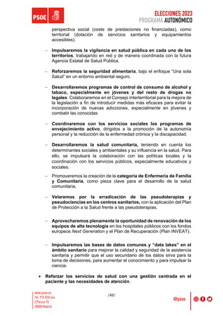 ELECCIONES 2023
PROGRAMA AUTONÓMICO
/49/
perspectiva social (coste de prestaciones no financiadas), como
territorial (dotación de servicios sanitarios y equipamientos
accesibles).
- Impulsaremos la vigilancia en salud pública en cada uno de los
territorios, trabajando en red y de manera coordinada con la futura
Agencia Estatal de Salud Pública.
- Reforzaremos la seguridad alimentaria, bajo el enfoque “Una sola
Salud” en un entorno ambiental seguro.
- Desarrollaremos programas de control de consumo de alcohol y
tabaco, especialmente en jóvenes y del resto de drogas no
legales. Colaboraremos en el Consejo Interterritorial para la mejora de
la legislación a fin de introducir medidas más eficaces para evitar la
incorporación de nuevas adicciones, especialmente en jóvenes y
combatir las conocidas
- Coordinaremos con los servicios sociales los programas de
envejecimiento activo, dirigidos a la promoción de la autonomía
personal y la reducción de la enfermedad crónica y la discapacidad.
- Desarrollaremos la salud comunitaria, teniendo en cuenta los
determinantes sociales y ambientales y su influencia en la salud. Para
ello, se impulsará la colaboración con las políticas locales y la
coordinación con los servicios públicos, especialmente educativos y
sociales.
- Promoveremos la creación de la categoría de Enfermería de Familia
y Comunitaria, como pieza clave para el desarrollo de la salud
comunitaria.
- Velaremos por la erradicación de las pseudoterapias y
pseudociencias en los centros sanitarios, con la aplicación del Plan
de Protección a la Salud frente a las pseudoterapias.
- Aprovecharemos plenamente la oportunidad de renovación de los
equipos de alta tecnología en los hospitales públicos con los fondos
europeos Next Generation y el Plan de Recuperación (Plan INVEAT).
- Impulsaremos las bases de datos comunes y “data lakes” en el
ámbito sanitario para mejorar la calidad y seguridad de la asistencia
sanitaria y permitir que el uso secundario de los datos sirva para la
toma de decisiones, para aumentar el conocimiento y para impulsar la
ciencia.
• Reforzar los servicios de salud con una gestión centrada en el
paciente y las necesidades de atención.
 