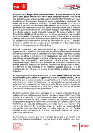 ELECCIONES 2023
PROGRAMA AUTONÓMICO
/5/
En primer lugar, la ejecución y visibilización del Plan de Recuperación, con
el sustento de los instrumentos financieros de los fondos Next Generation
EU, que representan una oportunidad histórica para transformar el país y en cuyo
despliegue las Comunidades Autónomas juegan un papel clave. La ejecución de
estas inversiones requiere la implicación de todos los agentes económicos y
sociales y de todas las administraciones públicas en el territorio durante los
próximos años. De hecho, el Plan está siendo implementado en todo el territorio
por el conjunto de ministerios en coordinación con las Comunidades Autónomas
y los Entes Locales, con la necesaria implicación del sector privado. El Real
Decreto-ley 36/2020, de 30 de diciembre, por el que se aprobaron las medidas
urgentes para la modernización de la Administración Pública y para la ejecución
del Plan de Recuperación, Transformación y Resiliencia, prevé los mecanismos
de coordinación de los distintos niveles de administración. De los 27 estados
miembros, España está siendo el país más avanzado en el despliegue de los
fondos y en la recepción de los desembolsos.
Para el cumplimiento del calendario previsto en la ejecución del Plan es
imprescindible la adecuada articulación de las competencias de los diferentes
niveles de la administración. Y es fundamental dar visibilidad y poner en valor las
ayudas, las obras e inversiones en infraestructuras así como los proyectos
estratégicos y emblemáticos en el territorio (proyectos innovadores en empresas,
centros de investigación, Ayuntamientos, infraestructuras ferroviarias,
conectividad digital, zonas de bajas emisiones en municipios, rehabilitación de
barrios, eficiencia energética de edificios, recuperación de espacios naturales,
equipamiento de alta tecnología en los hospitales públicos, plazas de FP y de
escolarización de 0-3 años, proyectos emblemáticos y sedes de agencias
estatales…)
El segundo pilar del Programa Marco son las propuestas en relación con los
instrumentos que habilitan la cogobernanza entre el Estado y las CC AA. El
PSOE ha sido y continúa siendo el principal defensor e impulsor de la España
autonómica, un modelo de Estado que nos ha brindado las mayores cotas de
estabilidad, progreso económico y bienestar social. Hemos estado presentes en
todos los pactos autonómicos y todas las grandes reformas en el Estado
autonómico han sido impulsadas por nosotros.
En los tres últimos años hemos avanzado en el refuerzo de las relaciones de
colaboración entre el Gobierno de España y las Comunidades Autónomas. En la
gestión de la pandemia, con las continuas reuniones del Consejo Interterritorial
del Sistema Nacional de Salud o de la Conferencia de Presidentes, y luego en
los procedimientos para la distribución y ejecución de los Fondos Europeos Next
Generation EU. Estamos construyendo un tiempo nuevo que requiere otra
manera de gobernar. Es la cogobernanza; un modelo de responsabilidad
compartida que combina los tres principios básicos de un Estado
descentralizado, consagrados en el artículo 2 de nuestra Constitución: unidad,
autonomía y solidaridad.
La Constitución reconoce por igual la unidad del Estado y el derecho a la
autonomía de las nacionalidades y regiones. Construir ese equilibrio no es fácil.
 