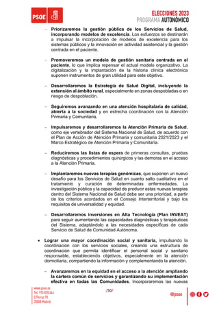 ELECCIONES 2023
PROGRAMA AUTONÓMICO
/50/
- Priorizaremos la gestión pública de los Servicios de Salud,
incorporando modelos de excelencia. Los esfuerzos se destinarán
a impulsar la incorporación de modelos de excelencia para los
sistemas públicos y la innovación en actividad asistencial y la gestión
centrada en el paciente.
- Promoveremos un modelo de gestión sanitaria centrada en el
paciente, lo que implica repensar el actual modelo organizativo. La
digitalización y la implantación de la historia clínica electrónica
suponen instrumentos de gran utilidad para este objetivo.
- Desarrollaremos la Estrategia de Salud Digital, incluyendo la
extensión al ámbito rural, especialmente en zonas despobladas o en
riesgo de despoblación.
- Seguiremos avanzando en una atención hospitalaria de calidad,
abierta a la sociedad y en estrecha coordinación con la Atención
Primaria y Comunitaria.
- Impulsaremos y desarrollaremos la Atención Primaria de Salud,
como eje vertebrador del Sistema Nacional de Salud, de acuerdo con
el Plan de Acción de Atención Primaria y comunitaria 2021/2023 y el
Marco Estratégico de Atención Primaria y Comunitaria.
- Reduciremos las listas de espera de primeras consultas, pruebas
diagnósticas y procedimientos quirúrgicos y las demoras en el acceso
a la Atención Primaria.
- Implantaremos nuevas terapias genómicas, que suponen un nuevo
desafío para los Servicios de Salud en cuanto salto cualitativo en el
tratamiento y curación de determinadas enfermedades. La
investigación pública y la capacidad de producir estas nuevas terapias
dentro del Sistema Nacional de Salud debe ser una prioridad, a partir
de los criterios acordados en el Consejo Interterritorial y bajo los
requisitos de universalidad y equidad.
- Desarrollaremos inversiones en Alta Tecnología (Plan INVEAT)
para seguir aumentando las capacidades diagnósticas y terapéuticas
del Sistema, adaptándolo a las necesidades específicas de cada
Servicio de Salud de Comunidad Autónoma.
• Lograr una mayor coordinación social y sanitaria, impulsando la
coordinación con los servicios sociales, creando una estructura de
coordinación que permita identificar el personal social y sanitario
responsable, estableciendo objetivos, especialmente en la atención
domiciliaria, compartiendo la información y complementando la atención.
- Avanzaremos en la equidad en el acceso a la atención ampliando
la cartera común de servicios y garantizando su implementación
efectiva en todas las Comunidades. Incorporaremos las nuevas
 