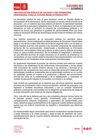 ELECCIONES 2023
PROGRAMA AUTONÓMICO
/52/
UNA EDUCACIÓN PÚBLICA DE CALIDAD Y UNA FORMACIÓN
PROFESIONAL PARA EL FUTURO MODELO PRODUCTIVO
La educación pública ha sido el gran ascensor social en España desde la
recuperación de la democracia. Se ha impulsado un cambio social a través de la
educación, con un sistema que hace efectivo el derecho fundamental mediante
la extensión de la educación obligatoria a los 16 años, la implantación de centros
educativos en todo el territorio, la creación de universidades públicas y un
sistema de becas que garantiza la igualdad de oportunidades. Para que sean
reales es necesario eliminar las desventajas del alumnado en familias con menos
recursos.
Ese potente desarrollo de la educación pública ha permitido logros
extraordinarios. Se ha multiplicado la oferta de plazas de Educación Infantil hasta
llegar a uno de los niveles más altos de la UE en segundo ciclo y se ha dado un
fuerte impulso al primer ciclo gracias a los recientes programas de cooperación
territorial. Se ha promocionado, modernizado y transformado la Formación
Profesional, como palanca clave para reducir el paro juvenil y afianzar el cambio
hacia un nuevo modelo productivo. Se ha facilitado la integración y asimilación
de casi 900.000 alumnos de origen extranjero en el sistema de enseñanza no
universitaria, sin que nuestro sistema educativo haya experimentado una merma
significativa en los resultados de las evaluaciones internacionales.
Es igualmente importante el proceso de reforma iniciado para adecuar nuestra
educación a los estándares de las instituciones internacionales y de los países
más avanzados de nuestro entorno; educar a los alumnos y alumnas en la
adquisición de competencias clave para su desarrollo personal e intelectual con
aprendizajes duraderos; prepararles para el aprendizaje continuo en un mundo
en acelerado cambio en cuanto a la producción y difusión del conocimiento;
afrontar los retos de la sostenibilidad y de la digitalización; y consolidar un
modelo de educación basado en la equidad, la inclusión y la calidad.
Este modelo es cuestionado por la derecha que, allí donde gobierna, desarrolla
procesos de privatización más o menos encubiertos, además de propugnar una
regresión a modelos educativos caducados y con un carácter claramente
selectivo y excluyente, incompatible con la obligación constitucional de asegurar
la mejor educación para todos en las etapas obligatorias.
Pero, más allá de la defensa que los y las socialistas siempre hemos hecho de
la escuela pública como garantía fundamental para una educación
verdaderamente inclusiva, integradora y generadora de oportunidades para
todos, debemos seguir profundizando en la mejora de nuestro sistema educativo
puesto que son todavía importantes los desafíos y necesidades que debemos
afrontar.
Es imprescindible seguir avanzando para reducir el abandono escolar temprano
a tasas inferiores a la media europea y bajar la tasa de repetición de curso,
injustificadamente alta en nuestro sistema educativo, constituyendo una de sus
principales lacras.
 