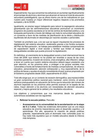 ELECCIONES 2023
PROGRAMA AUTONÓMICO
/53/
Especialmente, hay que concentrar los esfuerzos en aumentar significativamente
el porcentaje de alumnos y alumnas que alcanzan al menos el nivel de educación
secundaria postobligatoria, que es ahora mismo uno de los indicadores en que
nuestro país muestra un mayor diferencial negativo respecto a los promedios
europeos y de la OCDE.
Igualmente, es preciso seguir trabajando para reducir la segregación educativa
garantizando que las administraciones educativas promuevan un incremento
progresivo de puestos escolares en la red de centros de titularidad pública y una
búsqueda permanente a través del diálogo con toda la comunidad educativa de
un consenso a favor de las medidas de planificación de la oferta y distribución
equilibrada del alumnado en desventaja por razones sociales o personales.
También es prioritario que, a la vez que se siguen impulsando los procesos de
digitalización del sistema educativo -acelerados gracias a los fondos europeos
del Plan de Recuperación-, se trabaje para establecer medidas compensatorias
de capacitación digital a nivel escolar y familiar que limiten el riesgo de
desigualdades sociales que pueda provocar la digitalización.
En definitiva, el crecimiento de la desigualdad social a nivel internacional tras la
crisis del 2008 -que todavía no ha podido ser revertido a causa de las crisis
recientes (pandemia, invasión de Ucrania, crisis energética, alta inflación)- obliga
a tener en cuenta que nuestro sistema educativo deberá seguir prestando una
gran atención, en los próximos años, a proteger a los grupos sociales más
vulnerables a través del fortalecimiento de medidas compensatorias, de refuerzo
educativo, personalización, atención extraescolar y, muy especialmente, de la
política de becas y ayudas al estudio consolidando el gran avance propiciado por
el Gobierno progresista desde 2020, especialmente en 2023.
Todo ello exige que, en un contexto de recesión demográfica, sea imprescindible
un gran compromiso político nacional para mantener, como mínimo, el actual
esfuerzo presupuestario en educación de forma que la reducción del número de
alumnos esperado en los próximos años permita avanzar en la bajada de las
ratios, mayor atención a los alumnos con necesidades de atención educativa
especial y mejora general de la calidad y los resultados educativos.
Los objetivos y compromisos que nos marcamos desde los gobiernos
autonómicos socialistas son los siguientes:
• Reforzar la escuela pública. Para ello:
- Avanzaremos en la universalidad de la escolarización en la etapa
de 0 a 3 años. Todas las evidencias demuestran que es una etapa
educativa de enorme trascendencia para el desarrollo cognitivo y el
aprendizaje. Por ello, apoyamos la creación de plazas públicas
gratuitas, especialmente para el alumnado más vulnerable pues no
hay nada más equitativo que un modelo educativo desde la infancia
más temprana.
 