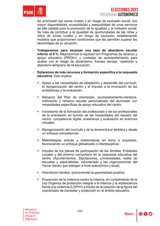 ELECCIONES 2023
PROGRAMA AUTONÓMICO
/54/
Se priorizarán las zonas rurales y en riesgo de exclusión social; con
mayor disponibilidad, accesibilidad y asequibilidad de unos servicios
de alta calidad para la promoción de la igualdad y la inclusión social.
Se trata de contribuir a la igualdad de oportunidades de las niñas y
niños de zonas rurales y en riesgo de exclusión, estableciendo
modelos que proporcionen condiciones que les permitan superar las
desventajas de su situación.
- Trabajaremos para alcanzar una tasa de abandono escolar
inferior al 8 %. Mejoraremos la equidad con Programas de refuerzo y
apoyo educativo (PROA+) y unidades de acompañamiento para
acabar con el riesgo de absentismo, fracaso escolar, repetición y
abandono temprano de la educación.
- Dotaremos de más recursos y formación específica a la respuesta
educativa. Esto implica:
§ Apoyo a las necesidades de adaptación y desarrollo del currículo,
la reorganización del centro y el impulso a la innovación de las
enseñanzas y la evaluación.
§ Refuerzo del Plan de orientación, acompañamiento-mentoría,
motivación y refuerzo escolar personalizado del alumnado con
necesidades específicas de apoyo educativo del centro.
§ Incremento de la formación del profesorado y de los profesionales
de la orientación en función de las necesidades del claustro del
centro: competencia digital, enseñanza y evaluación en entornos
virtuales.
§ Reorganización del currículo y de la docencia por ámbitos y desde
un enfoque competencial.
§ Metodologías activas y colaborativas en torno a proyectos,
favoreciendo un enfoque globalizado o interdisciplinar.
§ Impulso de los planes de participación de las familias, Entidades
Locales y del entorno comunitario en la respuesta educativa del
centro (Ayuntamientos, Diputaciones, universidades, redes de
escuelas y especialistas, voluntariado y las organizaciones del
Tercer Sector que trabajan a nivel autonómico y local).
§ Orientación familiar, promoviendo la parentalidad positiva.
§ Prevención de la violencia contra la infancia, en cumplimiento de la
Ley Orgánica de protección integral a la infancia y la adolescencia
frente a la violencia (LOPIVI) a través de la creación de la figura del
coordinador de bienestar y protección en el ámbito educativo.
 