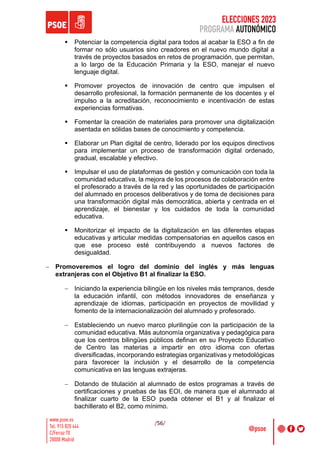ELECCIONES 2023
PROGRAMA AUTONÓMICO
/56/
§ Potenciar la competencia digital para todos al acabar la ESO a fin de
formar no sólo usuarios sino creadores en el nuevo mundo digital a
través de proyectos basados en retos de programación, que permitan,
a lo largo de la Educación Primaria y la ESO, manejar el nuevo
lenguaje digital.
§ Promover proyectos de innovación de centro que impulsen el
desarrollo profesional, la formación permanente de los docentes y el
impulso a la acreditación, reconocimiento e incentivación de estas
experiencias formativas.
§ Fomentar la creación de materiales para promover una digitalización
asentada en sólidas bases de conocimiento y competencia.
§ Elaborar un Plan digital de centro, liderado por los equipos directivos
para implementar un proceso de transformación digital ordenado,
gradual, escalable y efectivo.
§ Impulsar el uso de plataformas de gestión y comunicación con toda la
comunidad educativa, la mejora de los procesos de colaboración entre
el profesorado a través de la red y las oportunidades de participación
del alumnado en procesos deliberativos y de toma de decisiones para
una transformación digital más democrática, abierta y centrada en el
aprendizaje, el bienestar y los cuidados de toda la comunidad
educativa.
§ Monitorizar el impacto de la digitalización en las diferentes etapas
educativas y articular medidas compensatorias en aquellos casos en
que ese proceso esté contribuyendo a nuevos factores de
desigualdad.
- Promoveremos el logro del dominio del inglés y más lenguas
extranjeras con el Objetivo B1 al finalizar la ESO.
- Iniciando la experiencia bilingüe en los niveles más tempranos, desde
la educación infantil, con métodos innovadores de enseñanza y
aprendizaje de idiomas, participación en proyectos de movilidad y
fomento de la internacionalización del alumnado y profesorado.
- Estableciendo un nuevo marco plurilingüe con la participación de la
comunidad educativa. Más autonomía organizativa y pedagógica para
que los centros bilingües públicos definan en su Proyecto Educativo
de Centro las materias a impartir en otro idioma con ofertas
diversificadas, incorporando estrategias organizativas y metodológicas
para favorecer la inclusión y el desarrollo de la competencia
comunicativa en las lenguas extrajeras.
- Dotando de titulación al alumnado de estos programas a través de
certificaciones y pruebas de las EOI, de manera que el alumnado al
finalizar cuarto de la ESO pueda obtener el B1 y al finalizar el
bachillerato el B2, como mínimo.
 