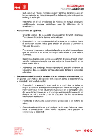 ELECCIONES 2023
PROGRAMA AUTONÓMICO
/57/
- Elaborando un Plan de formación inicial y continua del profesorado en
lengua extranjera y didáctica específica de las asignaturas impartidas
en lengua extranjera.
- Habilitando en C1 al profesorado de materias en lengua extranjera,
estableciendo pruebas específicas para la obtención de la
acreditación.
- Avanzaremos en igualdad.
§ Creando planes de desarrollo interdisciplinar STEAM (Ciencias,
Tecnologías, Ingeniería, Artes y Matemáticas).
§ Promoviendo la coeducación en todos los espacios educativos desde
la educación infantil, clave para crecer en igualdad y prevenir la
violencia de género.
§ Formando al profesorado en igualdad y educación afectivo-sexual para
que se introduzca en todas las etapas educativas y para todo el
alumnado.
§ Desarrollando protocolos contra acoso LGTBI, diversidad racial, origen
social o cualquier otra razón que sea motivo de discriminación en los
centros educativos.
§ Abordando una estrategia multidisciplinar para prevenir y atender las
situaciones de acoso escolar con la participación de toda la comunidad
educativa.
- Reforzaremos la Educación para la salud en todas sus dimensiones, con
programas sobre hábitos de higiene y alimentación, contra el sedentarismo y
la obesidad y sobre salud mental.
§ Promoviendo la educación emocional en el currículum de todas las
etapas educativas. Perseguimos conseguir una formación integral que
incluya entre sus metas educar al estudiantado en el concepto y valor
del bienestar emocional, en la prevención y detección temprana de los
riesgos de salud mental y en la búsqueda de las herramientas
emocionales necesarias.
§ Facilitando al alumnado asesoramiento psicológico y en materia de
salud.
§ Desarrollando actividades que impliquen actividades físicas de niños,
niñas y adolescentes, como hábito necesario para prevenir el
sobrepeso y la obesidad.
 