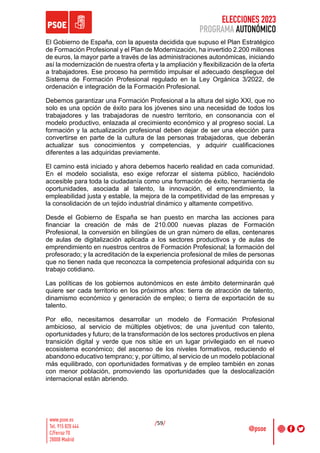 ELECCIONES 2023
PROGRAMA AUTONÓMICO
/59/
El Gobierno de España, con la apuesta decidida que supuso el Plan Estratégico
de Formación Profesional y el Plan de Modernización, ha invertido 2.200 millones
de euros, la mayor parte a través de las administraciones autonómicas, iniciando
así la modernización de nuestra oferta y la ampliación y flexibilización de la oferta
a trabajadores. Ese proceso ha permitido impulsar el adecuado despliegue del
Sistema de Formación Profesional regulado en la Ley Orgánica 3/2022, de
ordenación e integración de la Formación Profesional.
Debemos garantizar una Formación Profesional a la altura del siglo XXI, que no
solo es una opción de éxito para los jóvenes sino una necesidad de todos los
trabajadores y las trabajadoras de nuestro territorio, en consonancia con el
modelo productivo, enlazada al crecimiento económico y al progreso social. La
formación y la actualización profesional deben dejar de ser una elección para
convertirse en parte de la cultura de las personas trabajadoras, que deberán
actualizar sus conocimientos y competencias, y adquirir cualificaciones
diferentes a las adquiridas previamente.
El camino está iniciado y ahora debemos hacerlo realidad en cada comunidad.
En el modelo socialista, eso exige reforzar el sistema público, haciéndolo
accesible para toda la ciudadanía como una formación de éxito, herramienta de
oportunidades, asociada al talento, la innovación, el emprendimiento, la
empleabilidad justa y estable, la mejora de la competitividad de las empresas y
la consolidación de un tejido industrial dinámico y altamente competitivo.
Desde el Gobierno de España se han puesto en marcha las acciones para
financiar la creación de más de 210.000 nuevas plazas de Formación
Profesional, la conversión en bilingües de un gran número de ellas, centenares
de aulas de digitalización aplicada a los sectores productivos y de aulas de
emprendimiento en nuestros centros de Formación Profesional; la formación del
profesorado; y la acreditación de la experiencia profesional de miles de personas
que no tienen nada que reconozca la competencia profesional adquirida con su
trabajo cotidiano.
Las políticas de los gobiernos autonómicos en este ámbito determinarán qué
quiere ser cada territorio en los próximos años: tierra de atracción de talento,
dinamismo económico y generación de empleo; o tierra de exportación de su
talento.
Por ello, necesitamos desarrollar un modelo de Formación Profesional
ambicioso, al servicio de múltiples objetivos; de una juventud con talento,
oportunidades y futuro; de la transformación de los sectores productivos en plena
transición digital y verde que nos sitúe en un lugar privilegiado en el nuevo
ecosistema económico; del ascenso de los niveles formativos, reduciendo el
abandono educativo temprano; y, por último, al servicio de un modelo poblacional
más equilibrado, con oportunidades formativas y de empleo también en zonas
con menor población, promoviendo las oportunidades que la deslocalización
internacional están abriendo.
 