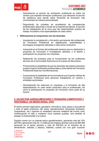 ELECCIONES 2023
PROGRAMA AUTONÓMICO
/63/
- Garantizando el servicio de orientación profesional en todos los
centros que impartan formación profesional, que ofrecerán el servicio
de asistencia para decidir sobre itinerarios de formación más
convenientes de manera personalizada.
- Disponiendo de unidades de acreditación de competencias
profesionales adquiridas a través de la experiencia laboral, al servicio
de los trabajadores de la zona que han desempeñado puestos de
trabajo vinculados a las especialidades de cada centro.
• Reforzaremos el compromiso con los docentes.
- Impulsando la actualización y formación permanente del profesorado
de Formación Profesional en digitalización, sostenibilidad y
tecnologías emergentes aplicadas a cada sector productivo.
- Incluyendo en el horario del profesorado tiempos para su dedicación a
proyectos de innovación e investigación aplicada, y el diseño y
participación en proyectos con empresas.
- Realizando los procesos para la incorporación de los profesores
técnicos de la Comunidad Autónoma en el cuerpo de Secundaria.
- Promoviendo la posibilidad de que los docentes del sistema educativo
puedan impartir certificados profesionales y otras ofertas de Formación
Profesional hasta las microformaciones.
- Favoreciendo la estabilidad de los formadores que imparten ofertas de
Formación Profesional para personas trabajadoras en centros y
entidades autorizadas.
- Generalizando las estancias en empresas y la formación de alta
especialización en cada sector productivo para el profesorado, así
como la participación en proyectos de innovación como parte de su
horario.
5. UN SECTOR AGROALIMENTARIO Y PESQUERO COMPETITIVO Y
SOSTENIBLE. UN MEDIO RURAL VIVO
El sector primario (agricultura, ganadería, silvicultura, caza, pesca y acuicultura)
y todo el tejido productivo del sector agroalimentario (empresas familiares,
cooperativas, etc.) suponen la verdadera columna vertebral del mundo rural,
contribuyendo no sólo a mantener vivos nuestros pueblos, sino también el
paisaje, la biodiversidad y la cultura.
España cuenta con un potente sector agroalimentario, aportando más del 10%
del PIB y generando más de 1,3 millones de empleos directos (cerca de 800.000
personas en el sector primario y más de 500.000 en la industria de la
alimentación, bebidas y tabaco). Además, cuenta con una gran vocación
 