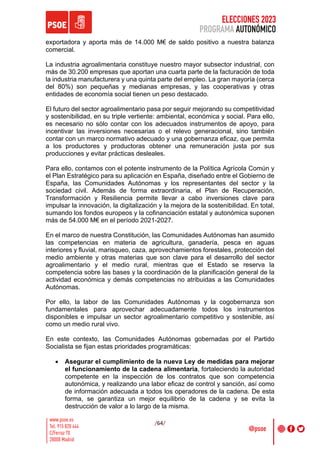 ELECCIONES 2023
PROGRAMA AUTONÓMICO
/64/
exportadora y aporta más de 14.000 M€ de saldo positivo a nuestra balanza
comercial.
La industria agroalimentaria constituye nuestro mayor subsector industrial, con
más de 30.200 empresas que aportan una cuarta parte de la facturación de toda
la industria manufacturera y una quinta parte del empleo. La gran mayoría (cerca
del 80%) son pequeñas y medianas empresas, y las cooperativas y otras
entidades de economía social tienen un peso destacado.
El futuro del sector agroalimentario pasa por seguir mejorando su competitividad
y sostenibilidad, en su triple vertiente: ambiental, económica y social. Para ello,
es necesario no sólo contar con los adecuados instrumentos de apoyo, para
incentivar las inversiones necesarias o el relevo generacional, sino también
contar con un marco normativo adecuado y una gobernanza eficaz, que permita
a los productores y productoras obtener una remuneración justa por sus
producciones y evitar prácticas desleales.
Para ello, contamos con el potente instrumento de la Política Agrícola Común y
el Plan Estratégico para su aplicación en España, diseñado entre el Gobierno de
España, las Comunidades Autónomas y los representantes del sector y la
sociedad civil. Además de forma extraordinaria, el Plan de Recuperación,
Transformación y Resiliencia permite llevar a cabo inversiones clave para
impulsar la innovación, la digitalización y la mejora de la sostenibilidad. En total,
sumando los fondos europeos y la cofinanciación estatal y autonómica suponen
más de 54.000 M€ en el período 2021-2027.
En el marco de nuestra Constitución, las Comunidades Autónomas han asumido
las competencias en materia de agricultura, ganadería, pesca en aguas
interiores y fluvial, marisqueo, caza, aprovechamientos forestales, protección del
medio ambiente y otras materias que son clave para el desarrollo del sector
agroalimentario y el medio rural, mientras que el Estado se reserva la
competencia sobre las bases y la coordinación de la planificación general de la
actividad económica y demás competencias no atribuidas a las Comunidades
Autónomas.
Por ello, la labor de las Comunidades Autónomas y la cogobernanza son
fundamentales para aprovechar adecuadamente todos los instrumentos
disponibles e impulsar un sector agroalimentario competitivo y sostenible, así
como un medio rural vivo.
En este contexto, las Comunidades Autónomas gobernadas por el Partido
Socialista se fijan estas prioridades programáticas:
• Asegurar el cumplimiento de la nueva Ley de medidas para mejorar
el funcionamiento de la cadena alimentaria, fortaleciendo la autoridad
competente en la inspección de los contratos que son competencia
autonómica, y realizando una labor eficaz de control y sanción, así como
de información adecuada a todos los operadores de la cadena. De esta
forma, se garantiza un mejor equilibrio de la cadena y se evita la
destrucción de valor a lo largo de la misma.
 