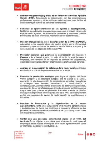 ELECCIONES 2023
PROGRAMA AUTONÓMICO
/65/
• Realizar una gestión ágil y eficaz de los fondos de la Política Agrícola
Común (PAC), fomentando la colaboración con las organizaciones
profesionales agrarias y otras entidades colaboradoras para facilitar el
acceso al mayor número de personas beneficiarias.
• Fomentar el aprovechamiento de las ayudas a ecorregímenes,
facilitando un adecuado asesoramiento para que el mayor número de
explotaciones agrarias, especialmente pequeñas y medianas puedan
beneficiarse de estos incentivos, mejorando así su sostenibilidad.
• Diseñar intervenciones, en el segundo pilar de la PAC (FEADER),
adecuadas a las características del sector agrario de la Comunidad
Autónoma y que maximicen la ejecución de los fondos europeos y la
consecución de los objetivos de la nueva PAC.
• Proyectar acciones que prioricen la incorporación de mujeres y
jóvenes a la actividad agraria, no sólo al frente de explotaciones y
empresas, sino también en los órganos de decisión de cooperativas,
organizaciones de productores y organizaciones profesionales agrarias.
• Avanzar en la aprobación de estatutos de la mujer rural que incidan
en disminuir la brecha de género que existe en el sector.
• Fomentar la producción ecológica para lograr el objetivo del Pacto
Verde Europeo y la estrategia europea “De la Granja a la Mesa”,
apoyando no sólo la conversión de explotaciones agrícolas y ganaderas
a ecológico sino también incentivando la transformación y
comercialización, promocionando el consumo de este tipo de productos,
que además de ser beneficiosos para el medio ambiente también generan
mayor valor para quienes los producen. Para ello, además de diseñar
unas ayudas específicas en el segundo pilar de la PAC, se deben priorizar
en las convocatorias de ayudas la modernización de explotaciones e
industrias.
• Impulsar la innovación y la digitalización en el sector
agroalimentario, tanto en el campo como en la industria agroalimentaria
y la distribución, de forma que contribuya a mejorar la eficiencia de los
procesos, el incremento del valor añadido de los productos y la reducción
del desperdicio alimentario.
• Contar con una adecuada conectividad digital en el 100% del
territorio. Es un objetivo irrenunciable para el desarrollo rural y para el
despliegue de las nuevas tecnologías en el sector agroalimentario, como
el ‘internet de las cosas’ o la industria 4.0.
 