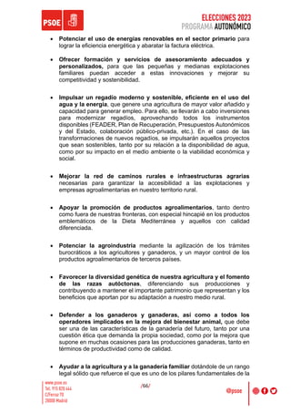 ELECCIONES 2023
PROGRAMA AUTONÓMICO
/66/
• Potenciar el uso de energías renovables en el sector primario para
lograr la eficiencia energética y abaratar la factura eléctrica.
• Ofrecer formación y servicios de asesoramiento adecuados y
personalizados, para que las pequeñas y medianas explotaciones
familiares puedan acceder a estas innovaciones y mejorar su
competitividad y sostenibilidad.
• Impulsar un regadío moderno y sostenible, eficiente en el uso del
agua y la energía, que genere una agricultura de mayor valor añadido y
capacidad para generar empleo. Para ello, se llevarán a cabo inversiones
para modernizar regadíos, aprovechando todos los instrumentos
disponibles (FEADER, Plan de Recuperación, Presupuestos Autonómicos
y del Estado, colaboración público-privada, etc.). En el caso de las
transformaciones de nuevos regadíos, se impulsarán aquellos proyectos
que sean sostenibles, tanto por su relación a la disponibilidad de agua,
como por su impacto en el medio ambiente o la viabilidad económica y
social.
• Mejorar la red de caminos rurales e infraestructuras agrarias
necesarias para garantizar la accesibilidad a las explotaciones y
empresas agroalimentarias en nuestro territorio rural.
• Apoyar la promoción de productos agroalimentarios, tanto dentro
como fuera de nuestras fronteras, con especial hincapié en los productos
emblemáticos de la Dieta Mediterránea y aquellos con calidad
diferenciada.
• Potenciar la agroindustria mediante la agilización de los trámites
burocráticos a los agricultores y ganaderos, y un mayor control de los
productos agroalimentarios de terceros países.
• Favorecer la diversidad genética de nuestra agricultura y el fomento
de las razas autóctonas, diferenciando sus producciones y
contribuyendo a mantener el importante patrimonio que representan y los
beneficios que aportan por su adaptación a nuestro medio rural.
• Defender a los ganaderos y ganaderas, así como a todos los
operadores implicados en la mejora del bienestar animal, que debe
ser una de las características de la ganadería del futuro, tanto por una
cuestión ética que demanda la propia sociedad, como por la mejora que
supone en muchas ocasiones para las producciones ganaderas, tanto en
términos de productividad como de calidad.
• Ayudar a la agricultura y a la ganadería familiar dotándole de un rango
legal sólido que refuerce el que es uno de los pilares fundamentales de la
 