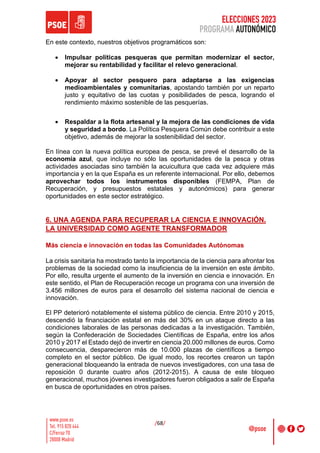 ELECCIONES 2023
PROGRAMA AUTONÓMICO
/68/
En este contexto, nuestros objetivos programáticos son:
• Impulsar políticas pesqueras que permitan modernizar el sector,
mejorar su rentabilidad y facilitar el relevo generacional.
• Apoyar al sector pesquero para adaptarse a las exigencias
medioambientales y comunitarias, apostando también por un reparto
justo y equitativo de las cuotas y posibilidades de pesca, logrando el
rendimiento máximo sostenible de las pesquerías.
• Respaldar a la flota artesanal y la mejora de las condiciones de vida
y seguridad a bordo. La Política Pesquera Común debe contribuir a este
objetivo, además de mejorar la sostenibilidad del sector.
En línea con la nueva política europea de pesca, se prevé el desarrollo de la
economía azul, que incluye no sólo las oportunidades de la pesca y otras
actividades asociadas sino también la acuicultura que cada vez adquiere más
importancia y en la que España es un referente internacional. Por ello, debemos
aprovechar todos los instrumentos disponibles (FEMPA, Plan de
Recuperación, y presupuestos estatales y autonómicos) para generar
oportunidades en este sector estratégico.
6. UNA AGENDA PARA RECUPERAR LA CIENCIA E INNOVACIÓN.
LA UNIVERSIDAD COMO AGENTE TRANSFORMADOR
Más ciencia e innovación en todas las Comunidades Autónomas
La crisis sanitaria ha mostrado tanto la importancia de la ciencia para afrontar los
problemas de la sociedad como la insuficiencia de la inversión en este ámbito.
Por ello, resulta urgente el aumento de la inversión en ciencia e innovación. En
este sentido, el Plan de Recuperación recoge un programa con una inversión de
3.456 millones de euros para el desarrollo del sistema nacional de ciencia e
innovación.
El PP deterioró notablemente el sistema público de ciencia. Entre 2010 y 2015,
descendió la financiación estatal en más del 30% en un ataque directo a las
condiciones laborales de las personas dedicadas a la investigación. También,
según la Confederación de Sociedades Científicas de España, entre los años
2010 y 2017 el Estado dejó de invertir en ciencia 20.000 millones de euros. Como
consecuencia, desparecieron más de 10.000 plazas de científicos a tiempo
completo en el sector público. De igual modo, los recortes crearon un tapón
generacional bloqueando la entrada de nuevos investigadores, con una tasa de
reposición 0 durante cuatro años (2012-2015). A causa de este bloqueo
generacional, muchos jóvenes investigadores fueron obligados a salir de España
en busca de oportunidades en otros países.
 