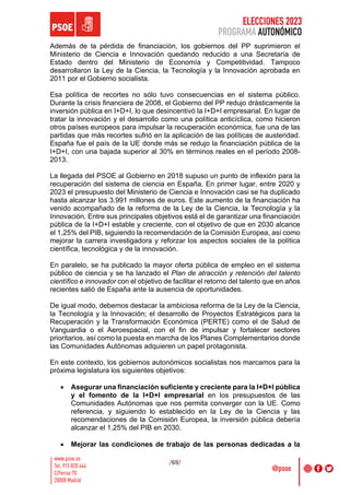 ELECCIONES 2023
PROGRAMA AUTONÓMICO
/69/
Además de la pérdida de financiación, los gobiernos del PP suprimieron el
Ministerio de Ciencia e Innovación quedando reducido a una Secretaría de
Estado dentro del Ministerio de Economía y Competitividad. Tampoco
desarrollaron la Ley de la Ciencia, la Tecnología y la Innovación aprobada en
2011 por el Gobierno socialista.
Esa política de recortes no sólo tuvo consecuencias en el sistema público.
Durante la crisis financiera de 2008, el Gobierno del PP redujo drásticamente la
inversión pública en I+D+I, lo que desincentivó la I+D+I empresarial. En lugar de
tratar la innovación y el desarrollo como una política anticíclica, como hicieron
otros países europeos para impulsar la recuperación económica, fue una de las
partidas que más recortes sufrió en la aplicación de las políticas de austeridad.
España fue el país de la UE donde más se redujo la financiación pública de la
I+D+I, con una bajada superior al 30% en términos reales en el período 2008-
2013.
La llegada del PSOE al Gobierno en 2018 supuso un punto de inflexión para la
recuperación del sistema de ciencia en España. En primer lugar, entre 2020 y
2023 el presupuesto del Ministerio de Ciencia e Innovación casi se ha duplicado
hasta alcanzar los 3.991 millones de euros. Este aumento de la financiación ha
venido acompañado de la reforma de la Ley de la Ciencia, la Tecnología y la
Innovación. Entre sus principales objetivos está el de garantizar una financiación
pública de la I+D+I estable y creciente, con el objetivo de que en 2030 alcance
el 1,25% del PIB, siguiendo la recomendación de la Comisión Europea, así como
mejorar la carrera investigadora y reforzar los aspectos sociales de la política
científica, tecnológica y de la innovación.
En paralelo, se ha publicado la mayor oferta pública de empleo en el sistema
público de ciencia y se ha lanzado el Plan de atracción y retención del talento
científico e innovador con el objetivo de facilitar el retorno del talento que en años
recientes salió de España ante la ausencia de oportunidades.
De igual modo, debemos destacar la ambiciosa reforma de la Ley de la Ciencia,
la Tecnología y la Innovación; el desarrollo de Proyectos Estratégicos para la
Recuperación y la Transformación Económica (PERTE) como el de Salud de
Vanguardia o el Aeroespacial, con el fin de impulsar y fortalecer sectores
prioritarios, así como la puesta en marcha de los Planes Complementarios donde
las Comunidades Autónomas adquieren un papel protagonista.
En este contexto, los gobiernos autonómicos socialistas nos marcamos para la
próxima legislatura los siguientes objetivos:
• Asegurar una financiación suficiente y creciente para la I+D+I pública
y el fomento de la I+D+I empresarial en los presupuestos de las
Comunidades Autónomas que nos permita converger con la UE. Como
referencia, y siguiendo lo establecido en la Ley de la Ciencia y las
recomendaciones de la Comisión Europea, la inversión pública debería
alcanzar el 1,25% del PIB en 2030.
• Mejorar las condiciones de trabajo de las personas dedicadas a la
 